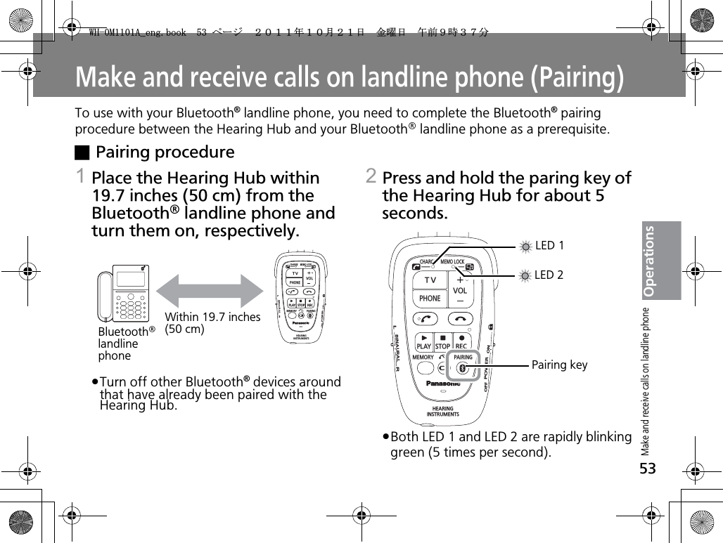 53OperationsMake and receive calls on landline phone (Pairing)To use with your Bluetooth® landline phone, you need to complete the Bluetooth® pairing procedure between the Hearing Hub and your Bluetooth® landline phone as a prerequisite.xPairing procedure1Place the Hearing Hub within 19.7 inches (50 cm) from the Bluetooth® landline phone and turn them on, respectively.pヵㄖㄓㄏチㄐㄇㄇチㄐㄕㄉㄆㄓチャㄍㄖㄆㄕㄐㄐㄕㄉ®チㄅㄆㄗㄊ㄄ㄆㄔチ㄂ㄓㄐㄖㄏㄅチㄕㄉ㄂ㄕチㄉ㄂ㄗㄆチ㄂ㄍㄓㄆ㄂ㄅㄚチ㄃ㄆㄆㄏチㄑ㄂ㄊㄓㄆㄅチㄘㄊㄕㄉチㄕㄉㄆチラㄆ㄂ㄓㄊㄏㄈ ラㄖ㄃ハ2Press and hold the paring key of the Hearing Hub for about 5 seconds.pBoth LED 1 and LED 2 are rapidly blinking green (5 times per second).CHARGEMEMOLOCKTVVOLPHONEPLAYSTOPRECMEMORY PAIRINGHEARINGINSTRUMENTSONPOWEROFFBINAURALLRWithin 19.7 inches (50 cm)Bluetooth®landline phoneCHARGEMEMOLOCKTVVOLPHONEPLAYSTOPRECMEMORY PAIRINGHEARINGINSTRUMENTSONPOWEROFFBINAURALLRLED 1LED 2Pairing keyMake and receive calls on landline phone9*/#AGPIDQQMࡍ࡯ࠫ㧞㧜㧝㧝ᐕ㧝㧜᦬㧞㧝ᣣޓ㊄ᦐᣣޓඦ೨㧥ᤨ㧟㧣ಽ