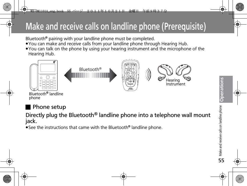 55OperationsMake and receive calls on landline phone (Prerequisite)Bluetooth® pairing with your landline phone must be completed.pYou can make and receive calls from your landline phone through Hearing Hub.pYou can talk on the phone by using your hearing instrument and the microphone of the Hearing Hub.xPhone setupDirectly plug the Bluetooth® landline phone into a telephone wall mount jack.pSee the instructions that came with the Bluetooth® landline phone.Bluetooth®CHARGEMEMOLOCKTVVOLPHONEPLAYSTOPRECMEMORY PAIRINGHEARINGINSTRUMENTSONPOWEROFFBINAURALLRBluetooth® landline phoneHearing InstrumentMake and receive calls on landline phone9*/#AGPIDQQMࡍ࡯ࠫ㧞㧜㧝㧝ᐕ㧝㧜᦬㧞㧝ᣣޓ㊄ᦐᣣޓඦ೨㧥ᤨ㧟㧣ಽ