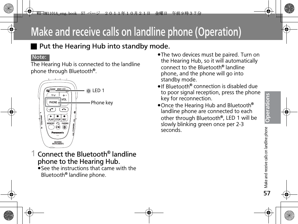 57OperationsMake and receive calls on landline phone (Operation)xPut the Hearing Hub into standby mode.The Hearing Hub is connected to the landline phone through Bluetooth®.1Connect the Bluetooth® landline phone to the Hearing Hub.pSee the instructions that came with the Bluetooth® landline phone.pThe two devices must be paired. Turn on the Hearing Hub, so it will automatically connect to the Bluetooth® landline phone, and the phone will go into standby mode. pIf Bluetooth® connection is disabled due to poor signal reception, press the phone key for reconnection.pOnce the Hearing Hub and Bluetooth®landline phone are connected to each other through Bluetooth®, LED 1 will be slowly blinking green once per 2-3 seconds.Note:CHARGEMEMOLOCKTVVOLPHONEPLAYSTOPRECMEMORY PAIRINGHEARINGINSTRUMENTSONPOWEROFFBINAURALLRLED 1Phone keyMake and receive calls on landline phone9*/#AGPIDQQMࡍ࡯ࠫ㧞㧜㧝㧝ᐕ㧝㧜᦬㧞㧝ᣣޓ㊄ᦐᣣޓඦ೨㧥ᤨ㧟㧣ಽ