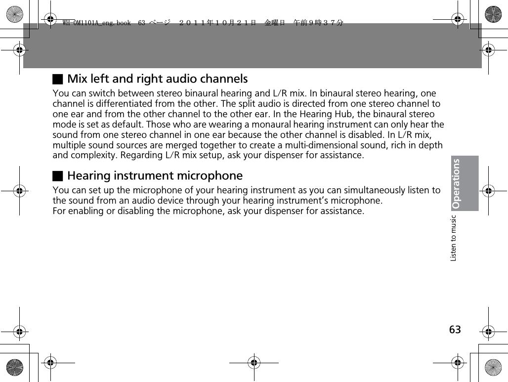 63OperationsxMix left and right audio channelsYou can switch between stereo binaural hearing and L/R mix. In binaural stereo hearing, one channel is differentiated from the other. The split audio is directed from one stereo channel to one ear and from the other channel to the other ear. In the Hearing Hub, the binaural stereo mode is set as default. Those who are wearing a monaural hearing instrument can only hear the sound from one stereo channel in one ear because the other channel is disabled. In L/R mix, multiple sound sources are merged together to create a multi-dimensional sound, rich in depth and complexity. Regarding L/R mix setup, ask your dispenser for assistance.xHearing instrument microphoneYou can set up the microphone of your hearing instrument as you can simultaneously listen to the sound from an audio device through your hearing instrument’s microphone.For enabling or disabling the microphone, ask your dispenser for assistance.Listen to music9*/#AGPIDQQMࡍ࡯ࠫ㧞㧜㧝㧝ᐕ㧝㧜᦬㧞㧝ᣣޓ㊄ᦐᣣޓඦ೨㧥ᤨ㧟㧣ಽ