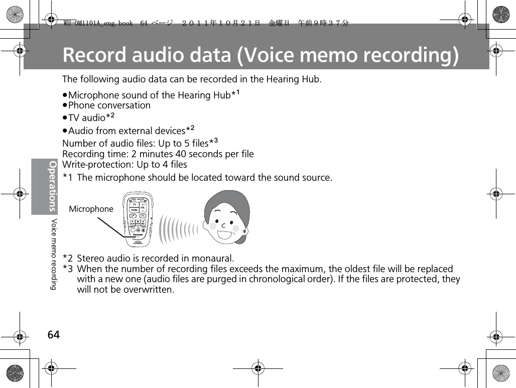 64OperationsRecord audio data (Voice memo recording)The following audio data can be recorded in the Hearing Hub.pMicrophone sound of the Hearing Hub*1pPhone conversationpTV audio*2pAudio from external devices*2Number of audio files: Up to 5 files*3Recording time: 2 minutes 40 seconds per fileWrite-protection: Up to 4 files*1 The microphone should be located toward the sound source.*2 Stereo audio is recorded in monaural.*3 When the number of recording files exceeds the maximum, the oldest file will be replaced with a new one (audio files are purged in chronological order). If the files are protected, they will not be overwritten.CHARGEMEMOLOCKTVVOLPHONEPLAYSTOPRECMEMORY PAIRINGHEARINGINSTRUMENTSONPOWEROFFBINAURALLRMicrophoneVoice memo recording9*/#AGPIDQQMࡍ࡯ࠫ㧞㧜㧝㧝ᐕ㧝㧜᦬㧞㧝ᣣޓ㊄ᦐᣣޓඦ೨㧥ᤨ㧟㧣ಽ