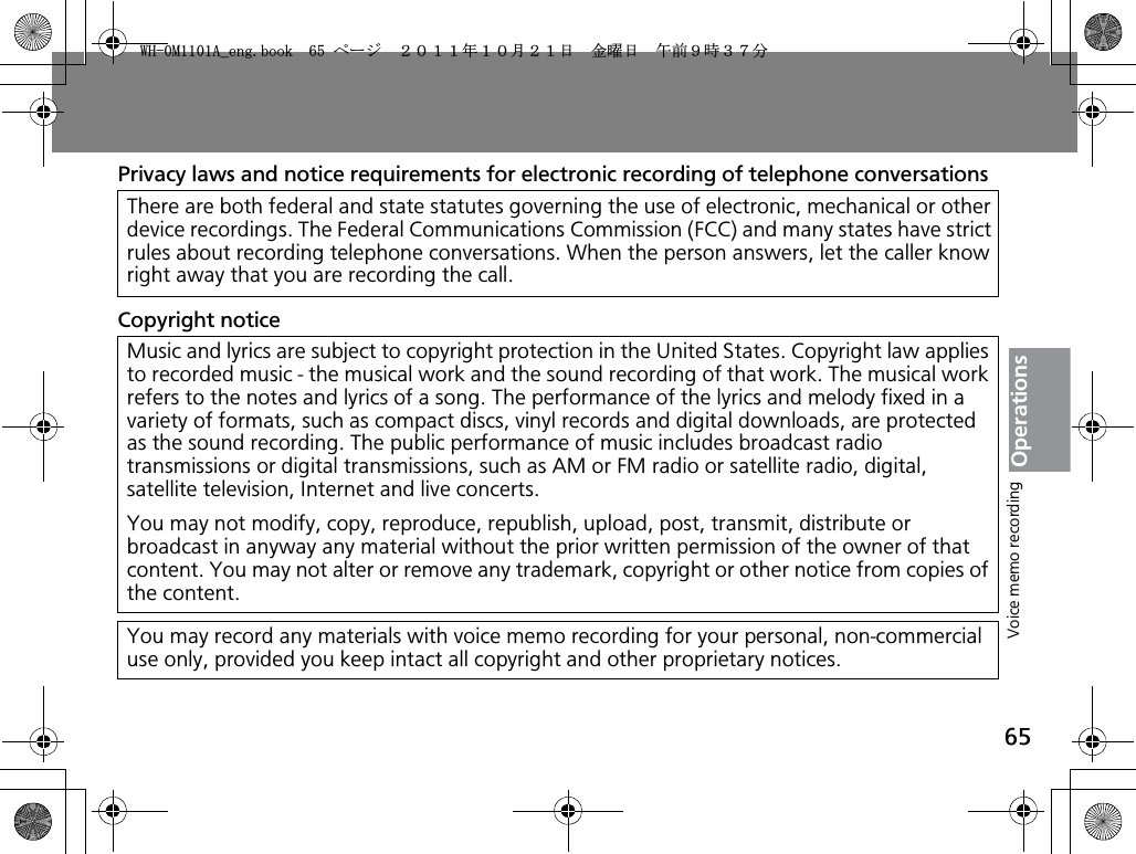 65OperationsPrivacy laws and notice requirements for electronic recording of telephone conversationsCopyright noticeThere are both federal and state statutes governing the use of electronic, mechanical or other device recordings. The Federal Communications Commission (FCC) and many states have strict rules about recording telephone conversations. When the person answers, let the caller know right away that you are recording the call. Music and lyrics are subject to copyright protection in the United States. Copyright law applies to recorded music - the musical work and the sound recording of that work. The musical work refers to the notes and lyrics of a song. The performance of the lyrics and melody fixed in a variety of formats, such as compact discs, vinyl records and digital downloads, are protected as the sound recording. The public performance of music includes broadcast radio transmissions or digital transmissions, such as AM or FM radio or satellite radio, digital, satellite television, Internet and live concerts.You may not modify, copy, reproduce, republish, upload, post, transmit, distribute or broadcast in anyway any material without the prior written permission of the owner of that content. You may not alter or remove any trademark, copyright or other notice from copies of the content.You may record any materials with voice memo recording for your personal, non-commercial use only, provided you keep intact all copyright and other proprietary notices.Voice memo recording9*/#AGPIDQQMࡍ࡯ࠫ㧞㧜㧝㧝ᐕ㧝㧜᦬㧞㧝ᣣޓ㊄ᦐᣣޓඦ೨㧥ᤨ㧟㧣ಽ
