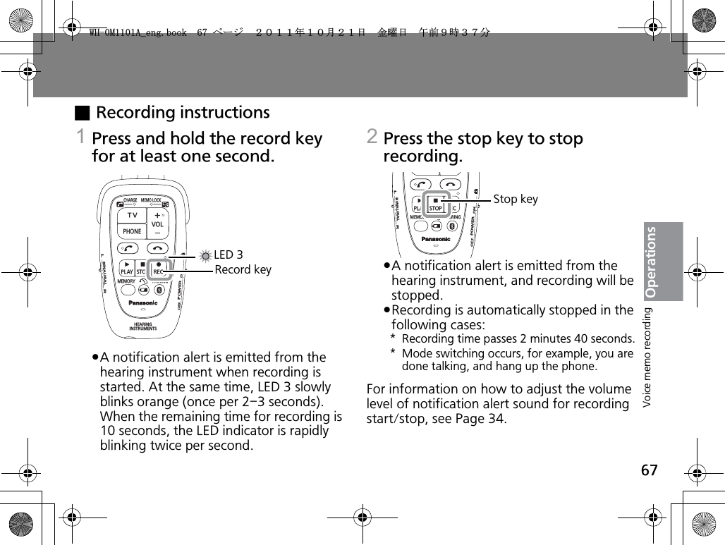 67OperationsxRecording instructions1Press and hold the record key for at least one second.pA notification alert is emitted from the hearing instrument when recording is started. At the same time, LED 3 slowly blinks orange (once per 2–3 seconds). When the remaining time for recording is 10 seconds, the LED indicator is rapidly blinking twice per second.2Press the stop key to stop recording.pA notification alert is emitted from the hearing instrument, and recording will be stopped.pRecording is automatically stopped in the following cases:* Recording time passes 2 minutes 40 seconds.* Mode switching occurs, for example, you are done talking, and hang up the phone.For information on how to adjust the volume level of notification alert sound for recording start/stop, see Page 34.CHARGEMEMOLOCKTVVOLPHONEPLAYSTOPRECMEMORY PAIRINGHEARINGINSTRUMENTSONPOWEROFFBINAURALLRLED 3Record keyPLAYSTOPRECMEMORY PAIRINGONPOWEROFFBINAURALLRStop keyVoice memo recording9*/#AGPIDQQMࡍ࡯ࠫ㧞㧜㧝㧝ᐕ㧝㧜᦬㧞㧝ᣣޓ㊄ᦐᣣޓඦ೨㧥ᤨ㧟㧣ಽ