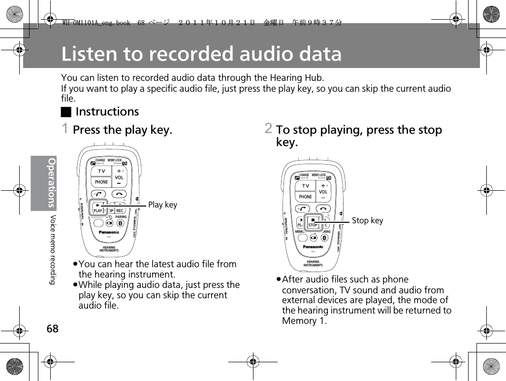 68OperationsListen to recorded audio dataYou can listen to recorded audio data through the Hearing Hub.If you want to play a specific audio file, just press the play key, so you can skip the current audio file.xInstructions1Press the play key.pYou can hear the latest audio file from the hearing instrument.pWhile playing audio data, just press the play key, so you can skip the current audio file. 2To stop playing, press the stop key.pAfter audio files such as phone conversation, TV sound and audio from external devices are played, the mode of the hearing instrument will be returned to Memory 1.CHARGEMEMOLOCKTVVOLPHONEPLAYSTOPRECMEMORY PAIRINGHEARINGINSTRUMENTSONPOWEROFFBINAURALLRPlay keyCHARGEMEMOLOCKTVVOLPHONEPLAYSTOPRECMEMORY PAIRINGHEARINGINSTRUMENTSONPOWEROFFBINAURALLRStop keyVoice memo recording9*/#AGPIDQQMࡍ࡯ࠫ㧞㧜㧝㧝ᐕ㧝㧜᦬㧞㧝ᣣޓ㊄ᦐᣣޓඦ೨㧥ᤨ㧟㧣ಽ