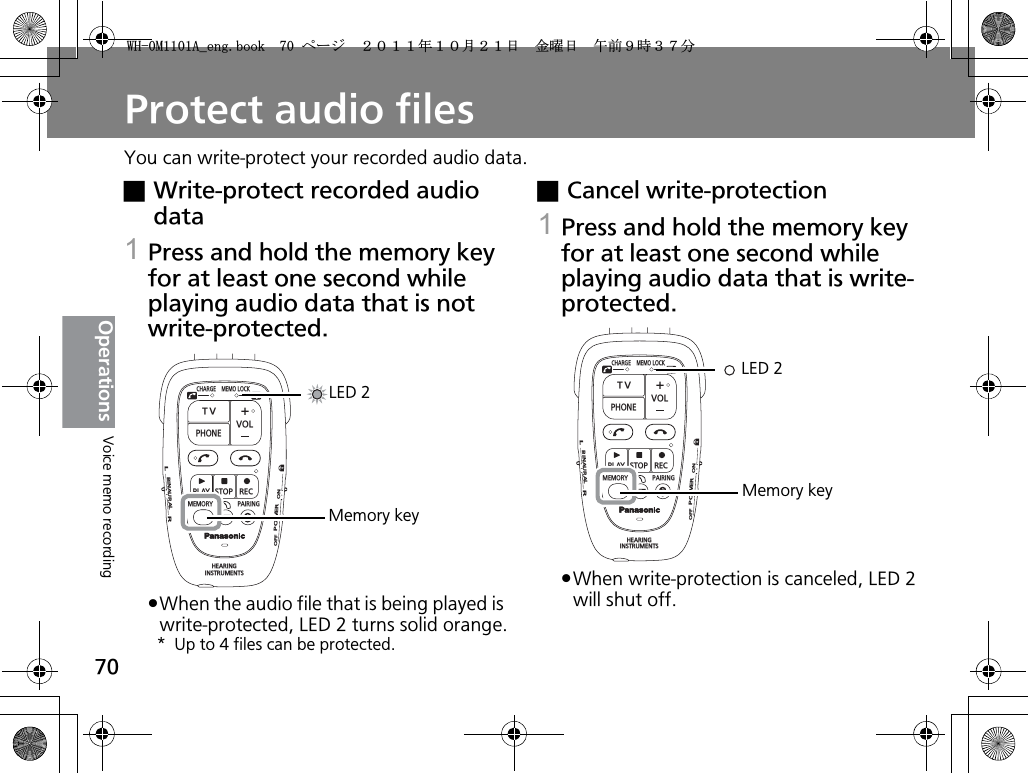 70OperationsProtect audio filesYou can write-protect your recorded audio data.xWrite-protect recorded audio data1Press and hold the memory key for at least one second while playing audio data that is not write-protected.pWhen the audio file that is being played is write-protected, LED 2 turns solid orange.* Up to 4 files can be protected.xCancel write-protection1Press and hold the memory key for at least one second while playing audio data that is write- protected.pWhen write-protection is canceled, LED 2 will shut off.CHARGEMEMOLOCKTVVOLPHONEPLAYSTOPRECMEMORY PAIRINGHEARINGINSTRUMENTSONPOWEROFFBINAURALLRLED 2Memory keyCHARGEMEMOLOCKTVVOLPHONEPLAYSTOPRECMEMORY PAIRINGHEARINGINSTRUMENTSONPOWEROFFBINAURALLRMemory keyLED 2Voice memo recording9*/#AGPIDQQMࡍ࡯ࠫ㧞㧜㧝㧝ᐕ㧝㧜᦬㧞㧝ᣣޓ㊄ᦐᣣޓඦ೨㧥ᤨ㧟㧣ಽ