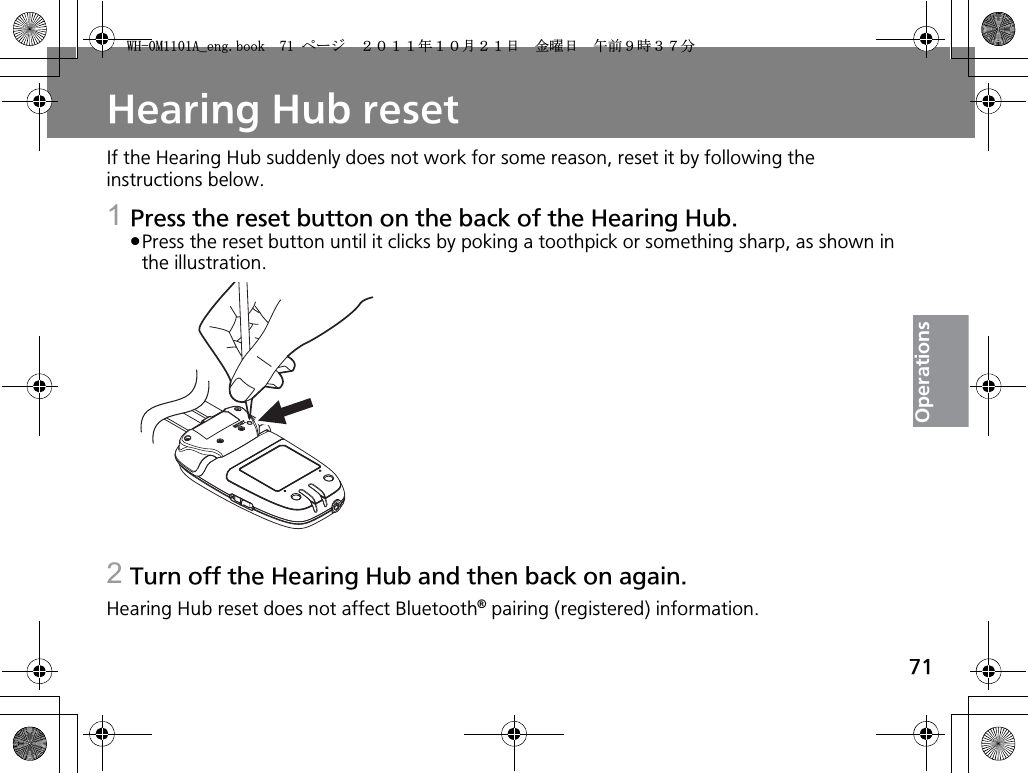 71OperationsHearing Hub resetIf the Hearing Hub suddenly does not work for some reason, reset it by following the instructions below.1Press the reset button on the back of the Hearing Hub.pPress the reset button until it clicks by poking a toothpick or something sharp, as shown in the illustration.2Turn off the Hearing Hub and then back on again.Hearing Hub reset does not affect Bluetooth® pairing (registered) information.9*/#AGPIDQQMࡍ࡯ࠫ㧞㧜㧝㧝ᐕ㧝㧜᦬㧞㧝ᣣޓ㊄ᦐᣣޓඦ೨㧥ᤨ㧟㧣ಽ