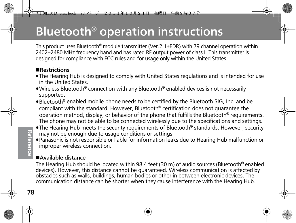 78ReferenceBluetooth® operation instructionsThis product uses Bluetooth® module transmitter (Ver.2.1+EDR) with 79 channel operation within 2402–2480 MHz frequency band and has rated RF output power of class1. This transmitter is designed for compliance with FCC rules and for usage only within the United States.wRestrictionspThe Hearing Hub is designed to comply with United States regulations and is intended for use in the United States.pWireless Bluetooth® connection with any Bluetooth® enabled devices is not necessarily supported.pBluetooth® enabled mobile phone needs to be certified by the Bluetooth SIG, Inc. and be compliant with the standard. However, Bluetooth® certification does not guarantee the operation method, display, or behavior of the phone that fulfills the Bluetooth® requirements. The phone may not be able to be connected wirelessly due to the specifications and settings.pThe Hearing Hub meets the security requirements of Bluetooth® standards. However, security may not be enough due to usage conditions or settings. pPanasonic is not responsible or liable for information leaks due to Hearing Hub malfunction or improper wireless connection. wAvailable distanceThe Hearing Hub should be located within 98.4 feet (30 m) of audio sources (Bluetooth® enabled devices). However, this distance cannot be guaranteed. Wireless communication is affected by obstacles such as walls, buildings, human bodies or other in-between electronic devices. The communication distance can be shorter when they cause interference with the Hearing Hub.9*/#AGPIDQQMࡍ࡯ࠫ㧞㧜㧝㧝ᐕ㧝㧜᦬㧞㧝ᣣޓ㊄ᦐᣣޓඦ೨㧥ᤨ㧟㧣ಽ