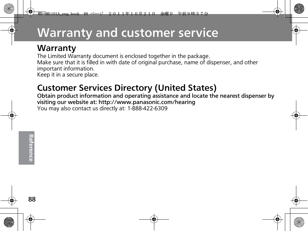 88ReferenceWarranty and customer serviceWarrantyThe Limited Warranty document is enclosed together in the package.Make sure that it is filled in with date of original purchase, name of dispenser, and other important information.Keep it in a secure place.Customer Services Directory (United States)Obtain product information and operating assistance and locate the nearest dispenser by visiting our website at: http://www.panasonic.com/hearingYou may also contact us directly at: 1-888-422-63099*/#AGPIDQQMࡍ࡯ࠫ㧞㧜㧝㧝ᐕ㧝㧜᦬㧞㧝ᣣޓ㊄ᦐᣣޓඦ೨㧥ᤨ㧟㧣ಽ