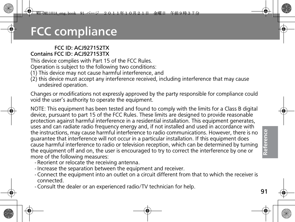 91ReferenceFCC complianceThis device complies with Part 15 of the FCC Rules.Operation is subject to the following two conditions:(1) This device may not cause harmful interference, and(2) this device must accept any interference received, including interference that may cause undesired operation.Changes or modifications not expressly approved by the party responsible for compliance could void the user’s authority to operate the equipment.NOTE: This equipment has been tested and found to comply with the limits for a Class B digital device, pursuant to part 15 of the FCC Rules. These limits are designed to provide reasonable protection against harmful interference in a residential installation. This equipment generates, uses and can radiate radio frequency energy and, if not installed and used in accordance with the instructions, may cause harmful interference to radio communications. However, there is no guarantee that interference will not occur in a particular installation. If this equipment does cause harmful interference to radio or television reception, which can be determined by turning the equipment off and on, the user is encouraged to try to correct the interference by one or more of the following measures:- Reorient or relocate the receiving antenna.- Increase the separation between the equipment and receiver.- Connect the equipment into an outlet on a circuit different from that to which the receiver is connected.- Consult the dealer or an experienced radio/TV technician for help.FCC ID: ACJ927152TXContains FCC ID: ACJ927153TX9*/#AGPIDQQMࡍ࡯ࠫ㧞㧜㧝㧝ᐕ㧝㧜᦬㧞㧝ᣣޓ㊄ᦐᣣޓඦ೨㧥ᤨ㧟㧣ಽ