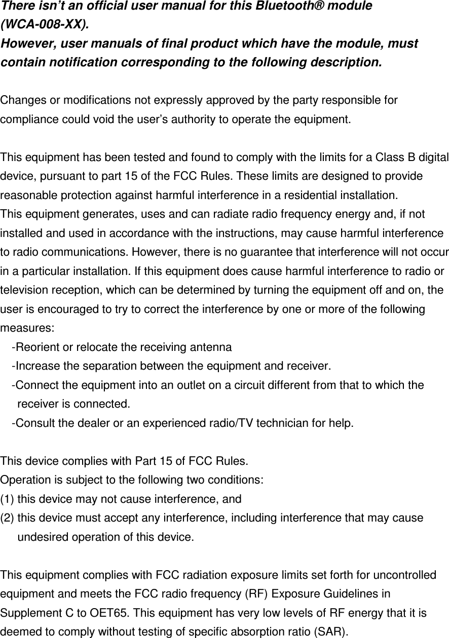  There isn’t an official user manual for this Bluetooth® module (WCA-008-XX). However, user manuals of final product which have the module, must contain notification corresponding to the following description.  Changes or modifications not expressly approved by the party responsible for compliance could void the user’s authority to operate the equipment.  This equipment has been tested and found to comply with the limits for a Class B digital device, pursuant to part 15 of the FCC Rules. These limits are designed to provide reasonable protection against harmful interference in a residential installation. This equipment generates, uses and can radiate radio frequency energy and, if not installed and used in accordance with the instructions, may cause harmful interference to radio communications. However, there is no guarantee that interference will not occur in a particular installation. If this equipment does cause harmful interference to radio or television reception, which can be determined by turning the equipment off and on, the user is encouraged to try to correct the interference by one or more of the following measures: -Reorient or relocate the receiving antenna -Increase the separation between the equipment and receiver. -Connect the equipment into an outlet on a circuit different from that to which the receiver is connected. -Consult the dealer or an experienced radio/TV technician for help.  This device complies with Part 15 of FCC Rules. Operation is subject to the following two conditions:   (1) this device may not cause interference, and   (2) this device must accept any interference, including interference that may cause undesired operation of this device.  This equipment complies with FCC radiation exposure limits set forth for uncontrolled equipment and meets the FCC radio frequency (RF) Exposure Guidelines in Supplement C to OET65. This equipment has very low levels of RF energy that it is deemed to comply without testing of specific absorption ratio (SAR). 