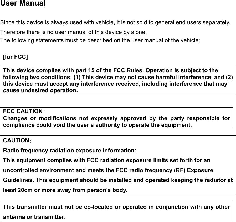  User Manual   Since this device is always used with vehicle, it is not sold to general end users separately. Therefore there is no user manual of this device by alone. The following statements must be described on the user manual of the vehicle;   [for FCC]   This device complies with part 15 of the FCC Rules. Operation is subject to the following two conditions: (1) This device may not cause harmful interference, and (2) this device must accept any interference received, including interference that may cause undesired operation.   FCC CAUTION： Changes or modifications not expressly approved by the party responsible for compliance could void the user’s authority to operate the equipment.  CAUTION： Radio frequency radiation exposure information: This equipment complies with FCC radiation exposure limits set forth for an uncontrolled environment and meets the FCC radio frequency (RF) Exposure Guidelines. This equipment should be installed and operated keeping the radiator at least 20cm or more away from person’s body.    This transmitter must not be co-located or operated in conjunction with any other antenna or transmitter.                       