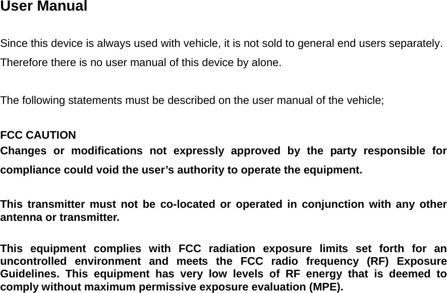  User Manual  Since this device is always used with vehicle, it is not sold to general end users separately. Therefore there is no user manual of this device by alone.  The following statements must be described on the user manual of the vehicle;  FCC CAUTION Changes or modifications not expressly approved by the party responsible for compliance could void the user’s authority to operate the equipment.  This transmitter must not be co-located or operated in conjunction with any other antenna or transmitter.  This equipment complies with FCC radiation exposure limits set forth for an uncontrolled environment and meets the FCC radio frequency (RF) Exposure Guidelines. This equipment has very low levels of RF energy that is deemed to comply without maximum permissive exposure evaluation (MPE).  