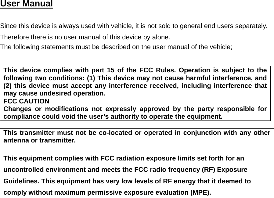  User Manual   Since this device is always used with vehicle, it is not sold to general end users separately. Therefore there is no user manual of this device by alone. The following statements must be described on the user manual of the vehicle;   This device complies with part 15 of the FCC Rules. Operation is subject to the following two conditions: (1) This device may not cause harmful interference, and (2) this device must accept any interference received, including interference that may cause undesired operation. FCC CAUTION Changes or modifications not expressly approved by the party responsible for compliance could void the user’s authority to operate the equipment.  This transmitter must not be co-located or operated in conjunction with any other antenna or transmitter.  This equipment complies with FCC radiation exposure limits set forth for an uncontrolled environment and meets the FCC radio frequency (RF) Exposure Guidelines. This equipment has very low levels of RF energy that it deemed to comply without maximum permissive exposure evaluation (MPE).       