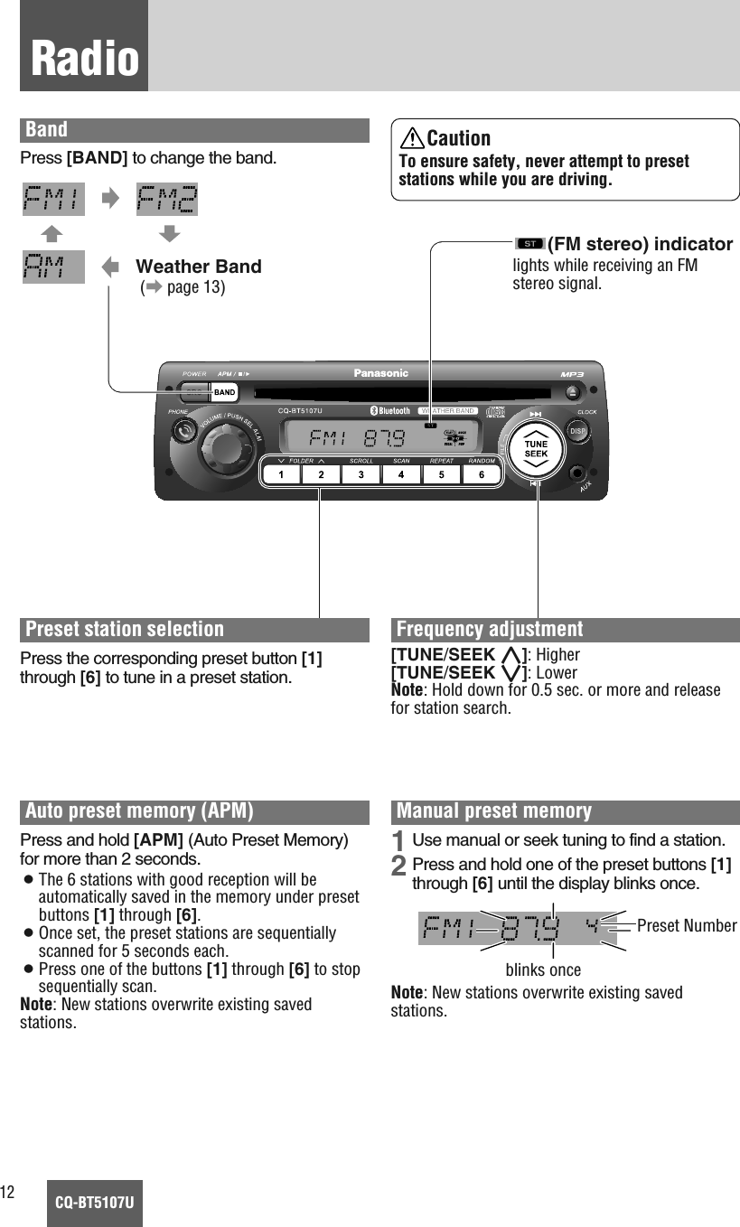12CQ-BT5107URadioBandPress [BAND] to change the band.Weather Band(apage 13)Frequency adjustment[TUNE/SEEK }]: Higher[TUNE/SEEK {]: LowerNote: Hold down for 0.5 sec. or more and releasefor station search.Preset station selectionPress the corresponding preset button [1]through [6] to tune in a preset station.Manual preset memory1 Use manual or seek tuning to find a station.2 Press and hold one of the preset buttons [1]through [6] until the display blinks once.Note: New stations overwrite existing savedstations.CautionTo ensure safety, never attempt to presetstations while you are driving.Auto preset memory (APM)Press and hold [APM] (Auto Preset Memory)for more than 2 seconds.¡The 6 stations with good reception will beautomatically saved in the memory under presetbuttons [1] through [6].¡Once set, the preset stations are sequentiallyscanned for 5 seconds each.¡Press one of the buttons [1] through [6] to stopsequentially scan.Note: New stations overwrite existing savedstations.blinks oncePreset Number(FM stereo) indicatorlights while receiving an FMstereo signal.