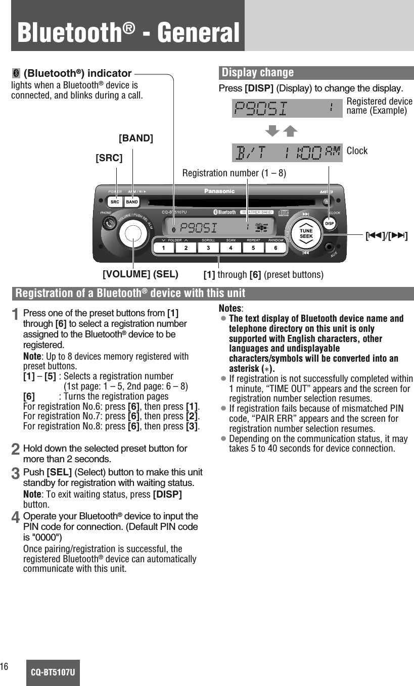 16CQ-BT5107UBluetooth®- General1Press one of the preset buttons from [1]through [6] to select a registration numberassigned to the Bluetooth®device to beregistered.Note: Up to 8 devices memory registered withpreset buttons.[1] –[5] : Selects a registration number(1st page: 1 – 5, 2nd page: 6 – 8)[6]          : Turns the registration pagesFor registration No.6: press [6], then press [1].For registration No.7: press [6], then press [2].For registration No.8: press [6], then press [3].2 Hold down the selected preset button formore than 2 seconds.3 Push [SEL] (Select) button to make this unitstandby for registration with waiting status.Note: To exit waiting status, press [DISP]button.4 Operate your Bluetooth®device to input thePIN code for connection. (Default PIN codeis &quot;0000&quot;) Once pairing/registration is successful, theregistered Bluetooth®device can automaticallycommunicate with this unit.Notes:¡The text display of Bluetooth device name andtelephone directory on this unit is onlysupported with English characters, otherlanguages and undisplayablecharacters/symbols will be converted into anasterisk (*).¡If registration is not successfully completed within1 minute, “TIME OUT” appears and the screen forregistration number selection resumes. ¡If registration fails because of mismatched PINcode, “PAIR ERR” appears and the screen forregistration number selection resumes. ¡Depending on the communication status, it maytakes 5 to 40 seconds for device connection.(Bluetooth®) indicatorlights when a Bluetooth®device isconnected, and blinks during a call.Display changePress [DISP] (Display) to change the display.ClockRegistered devicename (Example)Registration of a Bluetooth®device with this unit[BAND][SRC][s]/[d][VOLUME] (SEL) [1] through [6] (preset buttons)Registration number (1 – 8)