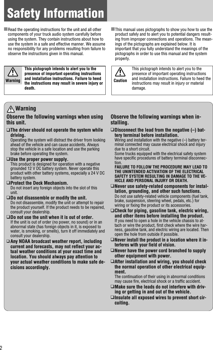 2Safety InformationWarningObserve the following warnings when usingthis unit.❑The driver should not operate the system whiledriving.Operating the system will distract the driver from lookingahead of the vehicle and can cause accidents. Alwaysstop the vehicle in a safe location and use the parkingbrake before operating the system.❑Use the proper power supply.This product is designed for operation with a negativegrounded 12 V DC battery system. Never operate thisproduct with other battery systems, especially a 24 V DCbattery system.❑Protect the Deck Mechanism.Do not insert any foreign objects into the slot of thisunit.❑Do not disassemble or modify the unit.Do not disassemble, modify the unit or attempt to repairthe product yourself. If the product needs to be repaired,consult your dealership.❑Do not use the unit when it is out of order.If the unit is out of order (no power, no sound) or in anabnormal state (has foreign objects in it, is exposed towater, is smoking, or smells), turn it off immediately andconsult your dealership.❑Any NOAA broadcast weather report, includingcurrent and forecasts, may not reflect your ac-tual weather conditions at your exact time andlocation. You should always pay attention toyour actual weather conditions to make safe de-cisions accordingly.Observe the following warnings when in-stalling.❑Disconnect the lead from the negative (–) bat-tery terminal before installation.Wiring and installation with the negative (–) battery ter-minal connected may cause electrical shock and injurydue to a short circuit.Some trucks equipped with the electrical safety systemhave specific procedures of battery terminal disconnec-tion.FAILURE TO FOLLOW THE PROCEDURE MAY LEAD TOTHE UNINTENDED ACTIVATION OF THE ELECTRICALSAFETY SYSTEM RESULTING IN DAMAGE TO THE VE-HICLE AND PERSONAL INJURY OR DEATH.❑Never use safety-related components for instal-lation, grounding, and other such functions.Do not use safety-related vehicle components (fuel tank,brake, suspension, steering wheel, pedals, etc.) forwiring or fixing the product or its accessories.❑Check for piping, gasoline tank, electric wiring,and other items before installing the product.If you need to open a hole in the vehicle chassis to at-tach or wire the product, first check where the wire har-ness, gasoline tank, and electric wiring are located. Thenopen the hole from outside if possible.❑Never install the product in a location where it in-terferes with your field of vision.❑Never have the power cord branched to supplyother equipment with power.❑After installation and wiring, you should checkthe normal operation of other electrical equip-ment.The continuation of their using in abnormal conditionsmay cause fire, electrical shock or a traffic accident.❑Make sure the leads do not interfere with driv-ing or getting in and out of the vehicle.❑Insulate all exposed wires to prevent short cir-cuiting.This pictograph intends to alert you to thepresence of important operating instructionsand installation instructions. Failure to heedthe instructions may result in severe injury ordeath.■Read the operating instructions for the unit and all othercomponents of your truck audio system carefully beforeusing the system. They contain instructions about how touse the system in a safe and effective manner. We assumeno responsibility for any problems resulting from failure toobserve the instructions given in this manual.■This manual uses pictographs to show you how to use theproduct safely and to alert you to potential dangers result-ing from improper connections and operations. The mean-ings of the pictographs are explained below. It isimportant that you fully understand the meanings of thepictographs in order to use this manual and the systemproperly.WarningThis pictograph intends to alert you to thepresence of important operating instructionsand installation instructions. Failure to heed theinstructions may result in injury or materialdamage.Caution