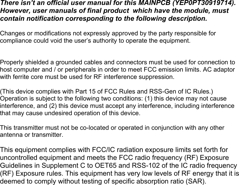 There isn’t an official user manual for this MAINPCB (YEP0PT30919714).  However, user manuals of final product  which have the module, must contain notification corresponding to the following description.  Changes or modifications not expressly approved by the party responsible for compliance could void the user’s authority to operate the equipment.   Properly shielded a grounded cables and connectors must be used for connection to host computer and / or peripherals in order to meet FCC emission limits. AC adaptor with ferrite core must be used for RF interference suppression.  (This device complies with Part 15 of FCC Rules and RSS-Gen of IC Rules.) Operation is subject to the following two conditions: (1) this device may not cause interference, and (2) this device must accept any interference, including interference that may cause undesired operation of this device.  This transmitter must not be co-located or operated in conjunction with any other antenna or transmitter.  This equipment complies with FCC/IC radiation exposure limits set forth for uncontrolled equipment and meets the FCC radio frequency (RF) Exposure Guidelines in Supplement C to OET65 and RSS-102 of the IC radio frequency (RF) Exposure rules. This equipment has very low levels of RF energy that it is deemed to comply without testing of specific absorption ratio (SAR).    