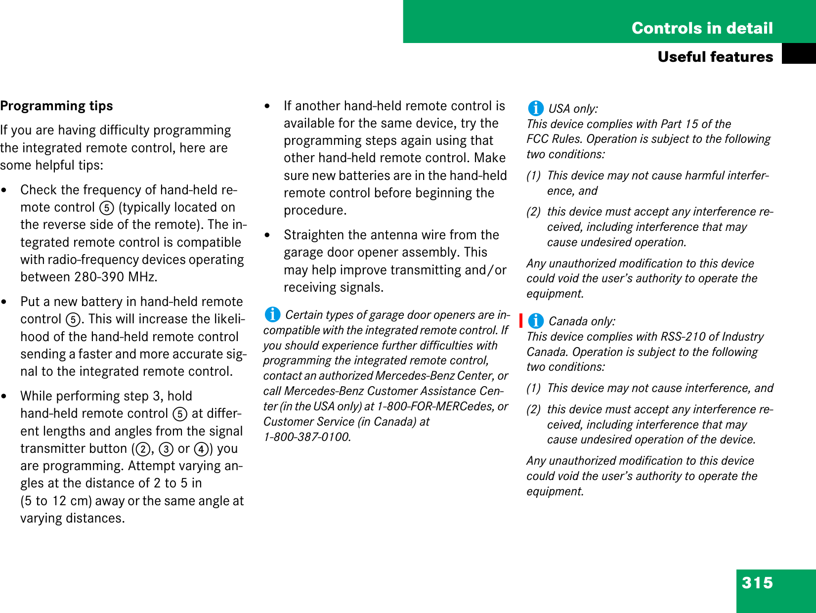 315Controls in detailUseful featuresProgramming tipsIf you are having difficulty programming the integrated remote control, here are some helpful tips:țCheck the frequency of hand-held re-mote control 5 (typically located on the reverse side of the remote). The in-tegrated remote control is compatible with radio-frequency devices operating between 280-390 MHz.țPut a new battery in hand-held remote control 5. This will increase the likeli-hood of the hand-held remote control sending a faster and more accurate sig-nal to the integrated remote control.țWhile performing step 3, hold hand-held remote control 5 at differ-ent lengths and angles from the signal transmitter button (2, 3 or 4) you are programming. Attempt varying an-gles at the distance of 2 to 5 in (5 to 12 cm) away or the same angle at varying distances.țIf another hand-held remote control is available for the same device, try the programming steps again using that other hand-held remote control. Make sure new batteries are in the hand-held remote control before beginning the procedure.țStraighten the antenna wire from the garage door opener assembly. This may help improve transmitting and/or receiving signals.iCertain types of garage door openers are in-compatible with the integrated remote control. If you should experience further difficulties with programming the integrated remote control, contact an authorized Mercedes-Benz Center, or call Mercedes-Benz Customer Assistance Cen-ter (in the USA only) at 1-800-FOR-MERCedes, or Customer Service (in Canada) at 1-800-387-0100.iUSA only:This device complies with Part 15 of the FCC Rules. Operation is subject to the following two conditions:(1) This device may not cause harmful interfer-ence, and(2) this device must accept any interference re-ceived, including interference that may cause undesired operation.Any unauthorized modification to this device could void the user’s authority to operate the equipment.iCanada only:This device complies with RSS-210 of Industry Canada. Operation is subject to the following two conditions:(1) This device may not cause interference, and(2) this device must accept any interference re-ceived, including interference that may cause undesired operation of the device.Any unauthorized modification to this device could void the user’s authority to operate the equipment.
