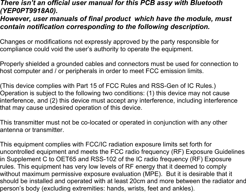 There isn’t an official user manual for this PCB assy with Bluetooth (YEP0PT9918A0).  However, user manuals of final product  which have the module, must contain notification corresponding to the following description.  Changes or modifications not expressly approved by the party responsible for compliance could void the user’s authority to operate the equipment.  Properly shielded a grounded cables and connectors must be used for connection to host computer and / or peripherals in order to meet FCC emission limits.   (This device complies with Part 15 of FCC Rules and RSS-Gen of IC Rules.) Operation is subject to the following two conditions: (1) this device may not cause interference, and (2) this device must accept any interference, including interference that may cause undesired operation of this device.  This transmitter must not be co-located or operated in conjunction with any other antenna or transmitter.  This equipment complies with FCC/IC radiation exposure limits set forth for uncontrolled equipment and meets the FCC radio frequency (RF) Exposure Guidelines in Supplement C to OET65 and RSS-102 of the IC radio frequency (RF) Exposure rules. This equipment has very low levels of RF energy that it deemed to comply without maximum permissive exposure evaluation (MPE).  But it is desirable that it should be installed and operated with at least 20cm and more between the radiator and person’s body (excluding extremities: hands, wrists, feet and ankles).     