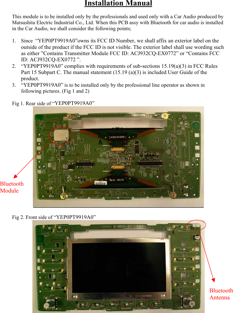 Installation Manual  This module is to be installed only by the professionals and used only with a Car Audio produced by Matsushita Electric Industrial Co., Ltd. When this PCB assy with Bluetooth for car audio is installed in the Car Audio, we shall consider the following points;  1. Since  “YEP0PT9919A0”owns its FCC ID Number, we shall affix an exterior label on the outside of the product if the FCC ID is not visible. The exterior label shall use wording such as either ”Contains Transmitter Module FCC ID: ACJ932CQ-EX0772” or “Contains FCC ID: ACJ932CQ-EX0772 ”. 2. “YEP0PT9919A0” complies with requirements of sub-sections 15.19(a)(3) in FCC Rules Part 15 Subpart C. The manual statement (15.19 (a)(3) is included User Guide of the product. 3. “YEP0PT9919A0” is to be installed only by the professional line operator as shown in following pictures. (Fig 1 and 2)  Fig 1. Rear side of “YEP0PT9919A0”   Fig 2. Front side of “YEP0PT9919A0” Bluetooth Module Bluetooth Antenna 