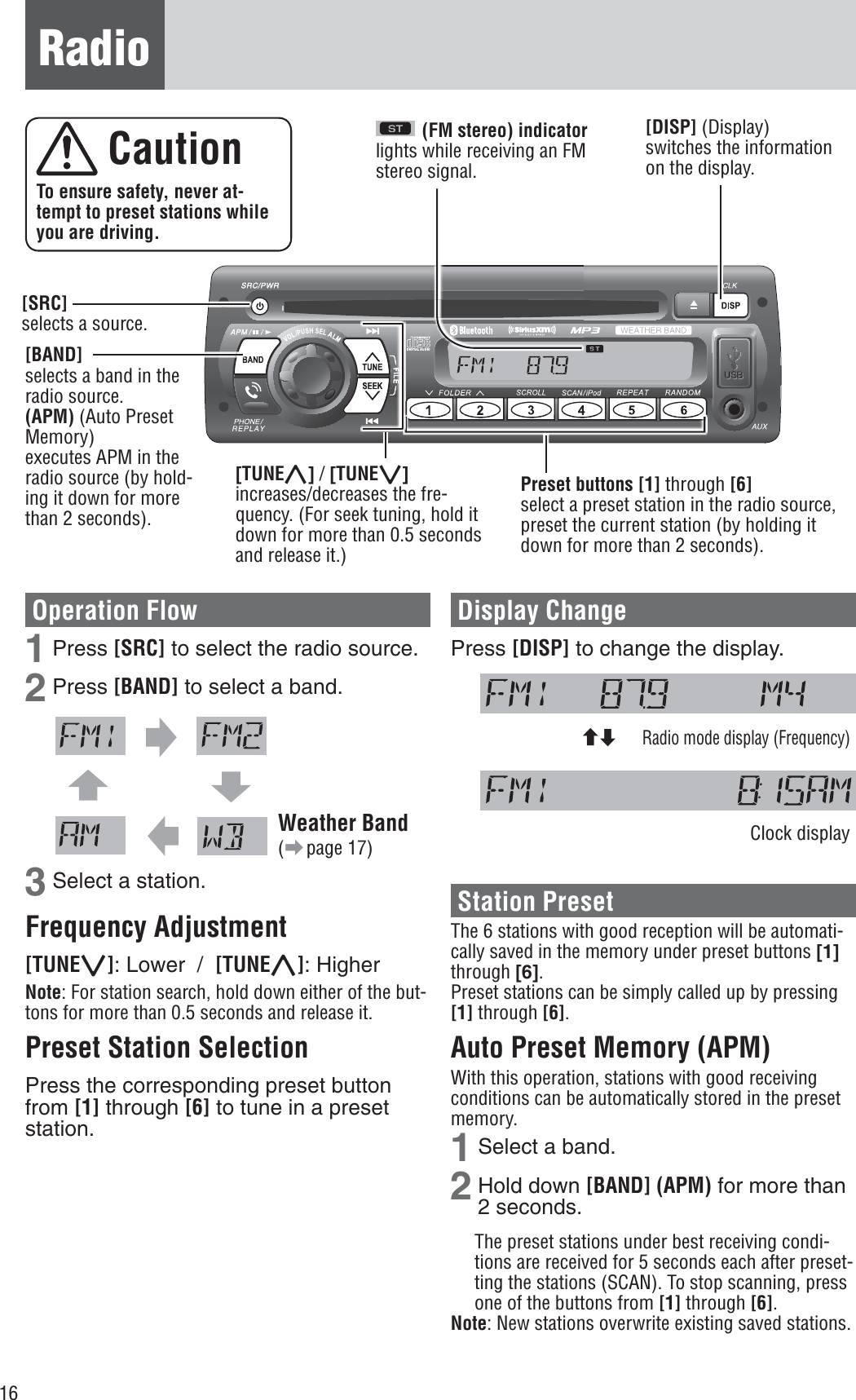 16Radio(FM stereo) indicatorlights while receiving an FM stereo signal.Operation Flow 1 Press [SRC] to select the radio source. 2 Press [BAND] to select a band.Weather Band(a page 17)3 Select a station. Frequency Adjustment [TUNE{]: Lower  / [TUNE}]: Higher Note: For station search, hold down either of the but-tons for more than 0.5 seconds and release it.Preset Station Selection Press the corresponding preset button from [1] through [6] to tune in a preset station.Display Change Press [DISP] to change the display. Radio mode display (Frequency) Clock display Station Preset The 6 stations with good reception will be automati-cally saved in the memory under preset buttons [1]through [6].Preset stations can be simply called up by pressing [1] through [6].Auto Preset Memory (APM) With this operation, stations with good receiving conditions can be automatically stored in the preset memory. 1 Select a band. 2 Hold down [BAND] (APM) for more than 2 seconds. The preset stations under best receiving condi-tions are received for 5 seconds each after preset-ting the stations (SCAN). To stop scanning, press one of the buttons from [1] through [6].Note: New stations overwrite existing saved stations.  Caution To ensure safety, never at-tempt to preset stations while you are driving.[SRC]selects a source. [DISP] (Display) switches the information on the display. [BAND]selects a band in the radio source. (APM) (Auto Preset Memory) executes APM in the radio source (by hold-ing it down for more than 2 seconds).[TUNE}] / [TUNE{]increases/decreases the fre-quency. (For seek tuning, hold it down for more than 0.5 seconds and release it.)Preset buttons [1] through [6]select a preset station in the radio source, preset the current station (by holding it down for more than 2 seconds).cd