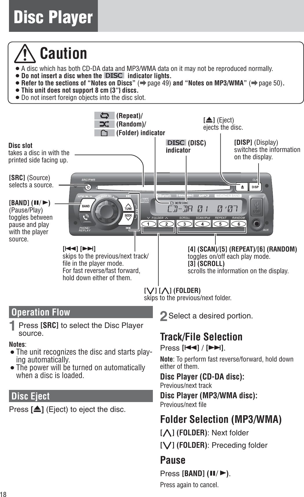 18Disc Player Caution¡ A disc which has both CD-DA data and MP3/WMA data on it may not be reproduced normally. ¡Do not insert a disc when the   indicator lights.¡Refer to the sections of “Notes on Discs” (a page 49) and “Notes on MP3/WMA” (a page 50).¡This unit does not support 8 cm {3”} discs.¡ Do not insert foreign objects into the disc slot. [4] (SCAN)/[5] (REPEAT)/[6] (RANDOM)toggles on/off each play mode. [3] (SCROLL)scrolls the information on the display. Disc slot takes a disc in with the printed side facing up. [u] (Eject) ejects the disc. [SRC] (Source) selects a source. [BAND] (h/5)(Pause/Play)toggles between pause and play with the player source. [6] [7]skips to the previous/next track/ﬁ le in the player mode. For fast reverse/fast forward, hold down either of them. (DISC) indicator (Repeat)/ (Random)/ (Folder) indicatorOperation Flow 1 Press [SRC] to select the Disc Player source.Notes:¡The unit recognizes the disc and starts play-ing automatically.¡The power will be turned on automatically when a disc is loaded.Disc Eject Press [u] (Eject) to eject the disc.2 Select a desired portion.Track/File Selection Press [6] / [7].Note: To perform fast reverse/forward, hold down either of them. Disc Player (CD-DA disc): Previous/next track Disc Player (MP3/WMA disc): Previous/next ﬁ le Folder Selection (MP3/WMA) [}] (FOLDER): Next folder [{] (FOLDER): Preceding folder PausePress [BAND] (h/5).Press again to cancel. [DISP] (Display) switches the information on the display. [{] [}] (FOLDER)skips to the previous/next folder. 