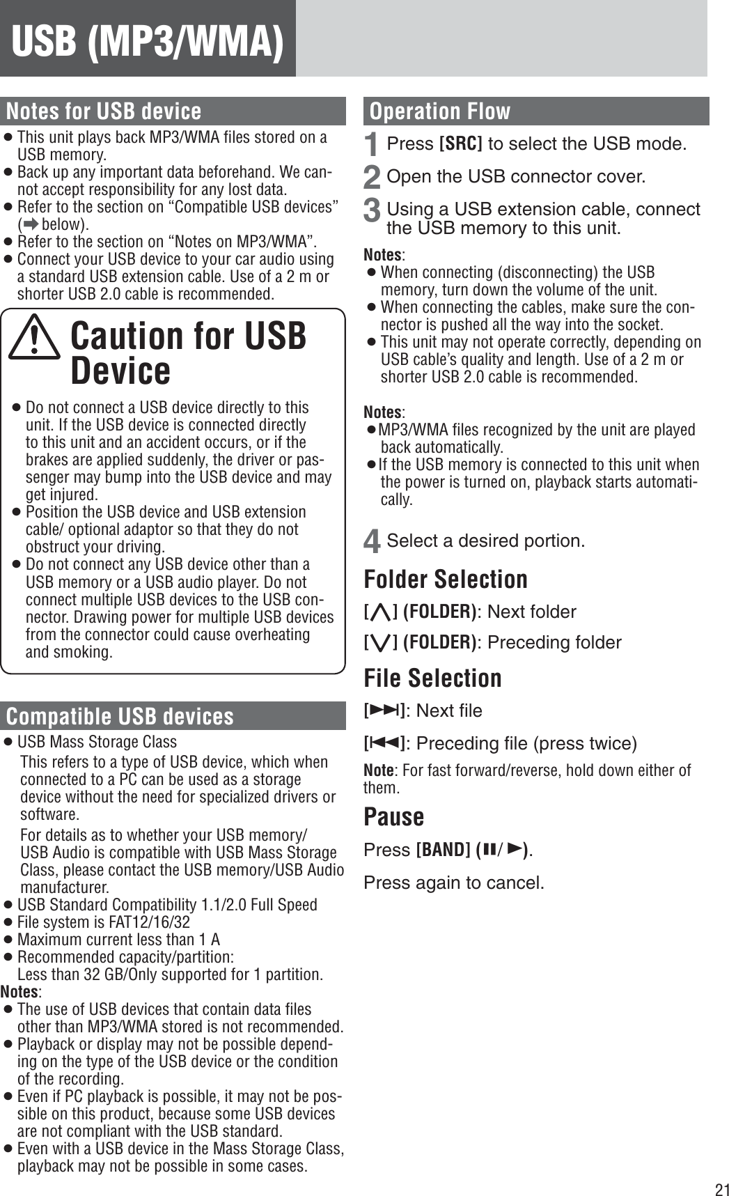 21USB (MP3/WMA)Notes for USB device¡This unit plays back MP3/WMA ﬁles stored on a USB memory. ¡Back up any important data beforehand. We can-not accept responsibility for any lost data. ¡Refer to the section on “Compatible USB devices” (a below). ¡Refer to the section on “Notes on MP3/WMA”. ¡Connect your USB device to your car audio using a standard USB extension cable. Use of a 2 m or shorter USB 2.0 cable is recommended.Caution for USB Device¡Do not connect a USB device directly to this unit. If the USB device is connected directly to this unit and an accident occurs, or if the brakes are applied suddenly, the driver or pas-senger may bump into the USB device and may get injured. ¡Position the USB device and USB extension cable/ optional adaptor so that they do not obstruct your driving. ¡Do not connect any USB device other than a USB memory or a USB audio player. Do not connect multiple USB devices to the USB con-nector. Drawing power for multiple USB devices from the connector could cause overheating and smoking. Compatible USB devices ¡USB Mass Storage Class This refers to a type of USB device, which when connected to a PC can be used as a storage device without the need for specialized drivers or software.For details as to whether your USB memory/USB Audio is compatible with USB Mass Storage Class, please contact the USB memory/USB Audio manufacturer. ¡USB Standard Compatibility 1.1/2.0 Full Speed ¡File system is FAT12/16/32 ¡Maximum current less than 1 A ¡Recommended capacity/partition:Less than 32 GB/Only supported for 1 partition.Notes:¡The use of USB devices that contain data ﬁles other than MP3/WMA stored is not recommended. ¡Playback or display may not be possible depend-ing on the type of the USB device or the condition of the recording. ¡Even if PC playback is possible, it may not be pos-sible on this product, because some USB devices are not compliant with the USB standard. ¡Even with a USB device in the Mass Storage Class, playback may not be possible in some cases. Operation Flow1Press [SRC] to select the USB mode. 2Open the USB connector cover. 3Using a USB extension cable, connect the USB memory to this unit. Notes:¡When connecting (disconnecting) the USB memory, turn down the volume of the unit. ¡When connecting the cables, make sure the con-nector is pushed all the way into the socket. ¡This unit may not operate correctly, depending on USB cable’s quality and length. Use of a 2 m or shorter USB 2.0 cable is recommended. Notes:¡MP3/WMA ﬁles recognized by the unit are played back automatically. ¡If the USB memory is connected to this unit when the power is turned on, playback starts automati-cally.4Select a desired portion. Folder Selection [}] (FOLDER): Next folder [{] (FOLDER): Preceding folder File Selection [7]: Next ﬁle [6]: Preceding ﬁle (press twice) Note: For fast forward/reverse, hold down either of them.PausePress [BAND] (h/5).Press again to cancel. 