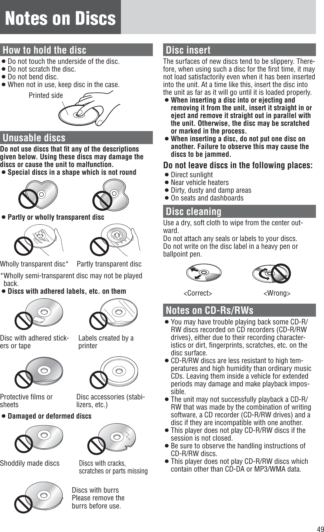 49Notes on DiscsHow to hold the disc¡Do not touch the underside of the disc.¡Do not scratch the disc.¡Do not bend disc.¡When not in use, keep disc in the case.Printed sideUnusable discsDo not use discs that ﬁt any of the descriptions given below. Using these discs may damage the discs or cause the unit to malfunction.¡Special discs in a shape which is not round¡Partly or wholly transparent discWholly transparent disc*Partly transparent disc*Wholly semi-transparent disc may not be played back.¡Discs with adhered labels, etc. on themDisc with adhered stick-ers or tapeLabels created by a printerProtective ﬁlms or sheetsDisc accessories (stabi-lizers, etc.)¡Damaged or deformed discsShoddily made discsDiscs with cracks, scratches or parts missingDiscs with burrsPlease remove the burrs before use.Disc insertThe surfaces of new discs tend to be slippery. There-fore, when using such a disc for the ﬁrst time, it may not load satisfactorily even when it has been inserted into the unit. At a time like this, insert the disc into the unit as far as it will go until it is loaded properly.¡When inserting a disc into or ejecting and removing it from the unit, insert it straight in or eject and remove it straight out in parallel with the unit. Otherwise, the disc may be scratched or marked in the process.¡When inserting a disc, do not put one disc on another. Failure to observe this may cause the discs to be jammed.Do not leave discs in the following places:¡Direct sunlight¡Near vehicle heaters¡Dirty, dusty and damp areas¡On seats and dashboardsDisc cleaningUse a dry, soft cloth to wipe from the center out-ward.Do not attach any seals or labels to your discs.Do not write on the disc label in a heavy pen or ballpoint pen.&lt;Correct&gt; &lt;Wrong&gt;Notes on CD-Rs/RWs¡You may have trouble playing back some CD-R/RW discs recorded on CD recorders (CD-R/RW drives), either due to their recording character-istics or dirt, ﬁngerprints, scratches, etc. on the disc surface.¡CD-R/RW discs are less resistant to high tem-peratures and high humidity than ordinary music CDs. Leaving them inside a vehicle for extended periods may damage and make playback impos-sible.¡The unit may not successfully playback a CD-R/RW that was made by the combination of writing software, a CD recorder (CD-R/RW drives) and a disc if they are incompatible with one another.¡This player does not play CD-R/RW discs if the session is not closed.¡Be sure to observe the handling instructions of CD-R/RW discs.¡This player does not play CD-R/RW discs which contain other than CD-DA or MP3/WMA data.