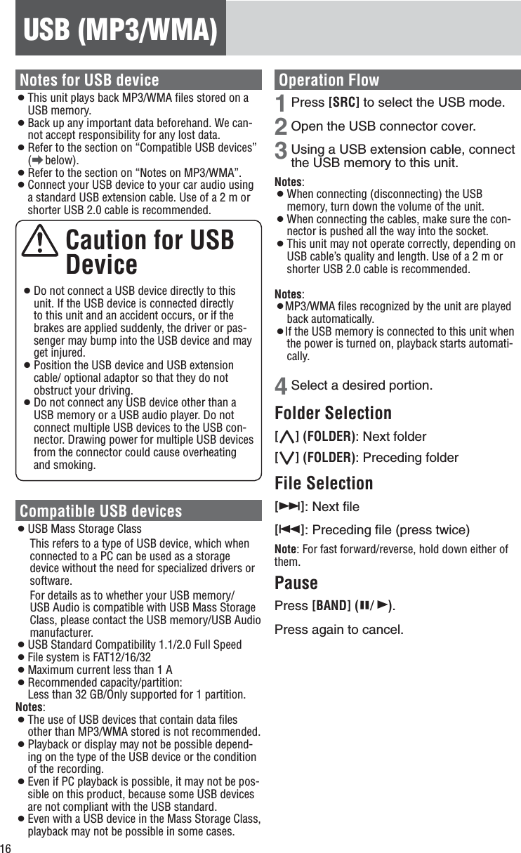 16USB (MP3/WMA)Notes for USB device¡ This unit plays back MP3/WMA ﬁles stored on a USB memory. ¡ Back up any important data beforehand. We can-not accept responsibility for any lost data. ¡ Refer to the section on “Compatible USB devices”  (a below). ¡ Refer to the section on “Notes on MP3/WMA”. ¡ Connect your USB device to your car audio using a standard USB extension cable. Use of a 2 m or shorter USB 2.0 cable is recommended.  Caution for USB  Device ¡ Do not connect a USB device directly to this unit. If the USB device is connected directly to this unit and an accident occurs, or if the brakes are applied suddenly, the driver or pas-senger may bump into the USB device and may get injured. ¡ Position the USB device and USB extension cable/ optional adaptor so that they do not obstruct your driving. ¡ Do not connect any USB device other than a USB memory or a USB audio player. Do not connect multiple USB devices to the USB con-nector. Drawing power for multiple USB devices from the connector could cause overheating and smoking. Compatible USB devices ¡ USB Mass Storage Class This refers to a type of USB device, which when connected to a PC can be used as a storage device without the need for specialized drivers or software. For details as to whether your USB memory/USB Audio is compatible with USB Mass Storage Class, please contact the USB memory/USB Audio manufacturer. ¡ USB Standard Compatibility 1.1/2.0 Full Speed ¡ File system is FAT12/16/32 ¡ Maximum current less than 1 A ¡ Recommended capacity/partition:  Less than 32 GB/Only supported for 1 partition.Notes: ¡ The use of USB devices that contain data ﬁles other than MP3/WMA stored is not recommended. ¡ Playback or display may not be possible depend-ing on the type of the USB device or the condition of the recording. ¡ Even if PC playback is possible, it may not be pos-sible on this product, because some USB devices are not compliant with the USB standard. ¡ Even with a USB device in the Mass Storage Class, playback may not be possible in some cases. Operation Flow1 Press [SRC] to select the USB mode. 2 Open the USB connector cover. 3 Using a USB extension cable, connect the USB memory to this unit. Notes: ¡ When connecting (disconnecting) the USB memory, turn down the volume of the unit. ¡ When connecting the cables, make sure the con-nector is pushed all the way into the socket. ¡ This unit may not operate correctly, depending on USB cable’s quality and length. Use of a 2 m or shorter USB 2.0 cable is recommended. Notes: ¡MP3/WMA ﬁles recognized by the unit are played back automatically. ¡If the USB memory is connected to this unit when the power is turned on, playback starts automati-cally.4 Select a desired portion. Folder Selection [}] (FOLDER): Next folder [{] (FOLDER): Preceding folder File Selection [7]: Next ﬁle [6]: Preceding ﬁle (press twice) Note: For fast forward/reverse, hold down either of them.Pause Press [BAND] (h/ 5). Press again to cancel. 