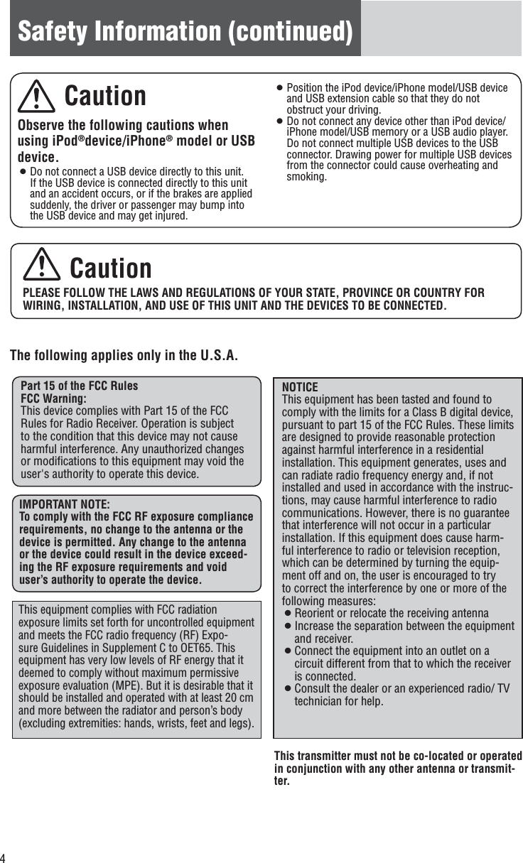 4Safety Information (continued) CautionPLEASE FOLLOW THE LAWS AND REGULATIONS OF YOUR STATE, PROVINCE OR COUNTRY FOR WIRING, INSTALLATION, AND USE OF THIS UNIT AND THE DEVICES TO BE CONNECTED.The following applies only in the U.S.A.Part 15 of the FCC RulesFCC Warning:This device complies with Part 15 of the FCC Rules for Radio Receiver. Operation is subject to the condition that this device may not cause harmful interference. Any unauthorized changes or modiﬁcations to this equipment may void the user&apos;s authority to operate this device.IMPORTANT NOTE:To comply with the FCC RF exposure compliance requirements, no change to the antenna or the device is permitted. Any change to the antenna or the device could result in the device exceed-ing the RF exposure requirements and void user’s authority to operate the device.This transmitter must not be co-located or operated in conjunction with any other antenna or transmit-ter.This equipment complies with FCC radiation exposure limits set forth for uncontrolled equipment and meets the FCC radio frequency (RF) Expo-sure Guidelines in Supplement C to OET65. This equipment has very low levels of RF energy that it deemed to comply without maximum permissive exposure evaluation (MPE). But it is desirable that it should be installed and operated with at least 20 cm and more between the radiator and person’s body (excluding extremities: hands, wrists, feet and legs).NOTICEThis equipment has been tasted and found to comply with the limits for a Class B digital device, pursuant to part 15 of the FCC Rules. These limits are designed to provide reasonable protection against harmful interference in a residential installation. This equipment generates, uses and can radiate radio frequency energy and, if not installed and used in accordance with the instruc-tions, may cause harmful interference to radio communications. However, there is no guarantee that interference will not occur in a particular installation. If this equipment does cause harm-ful interference to radio or television reception, which can be determined by turning the equip-ment off and on, the user is encouraged to try to correct the interference by one or more of the following measures:¡ Reorient or relocate the receiving antenna¡ Increase the separation between the equipment and receiver.¡ Connect the equipment into an outlet on a circuit different from that to which the receiver is connected.¡ Consult the dealer or an experienced radio/ TV technician for help. CautionObserve the following cautions when using iPod®device/iPhone® model or USB device.¡ Do not connect a USB device directly to this unit. If the USB device is connected directly to this unit and an accident occurs, or if the brakes are applied suddenly, the driver or passenger may bump into the USB device and may get injured. ¡ Position the iPod device/iPhone model/USB device and USB extension cable so that they do not obstruct your driving. ¡ Do not connect any device other than iPod device/iPhone model/USB memory or a USB audio player. Do not connect multiple USB devices to the USB connector. Drawing power for multiple USB devices from the connector could cause overheating and smoking. 