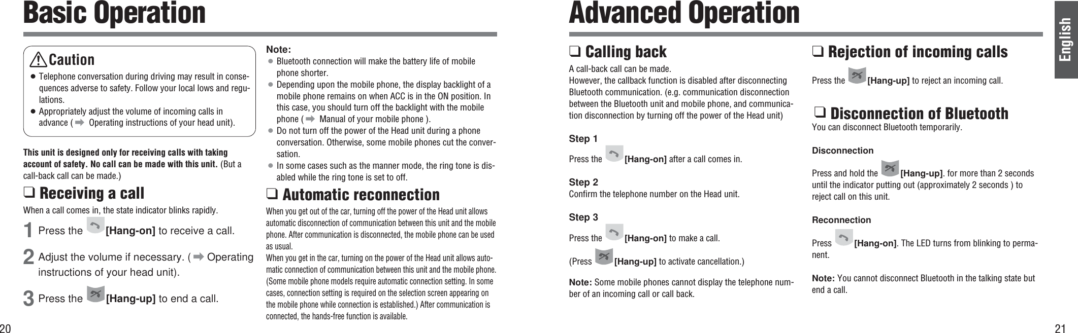 20English21Basic Operation Advanced OperationThis unit is designed only for receiving calls with takingaccount of safety. No call can be made with this unit. (But acall-back call can be made.)❑ Receiving a callWhen a call comes in, the state indicator blinks rapidly.1Press the [Hang-on] to receive a call.2Adjust the volume if necessary. ( \Operatinginstructions of your head unit).3Press the  [Hang-up] to end a call.Note:¡Bluetooth connection will make the battery life of mobilephone shorter.¡Depending upon the mobile phone, the display backlight of amobile phone remains on when ACC is in the ON position. Inthis case, you should turn off the backlight with the mobilephone ( \ Manual of your mobile phone ).¡Do not turn off the power of the Head unit during a phoneconversation. Otherwise, some mobile phones cut the conver-sation.¡In some cases such as the manner mode, the ring tone is dis-abled while the ring tone is set to off.❑ Automatic reconnection When you get out of the car, turning off the power of the Head unit allowsautomatic disconnection of communication between this unit and the mobilephone. After communication is disconnected, the mobile phone can be usedas usual.When you get in the car, turning on the power of the Head unit allows auto-matic connection of communication between this unit and the mobile phone.(Some mobile phone models require automatic connection setting. In somecases, connection setting is required on the selection screen appearing onthe mobile phone while connection is established.) After communication isconnected, the hands-free function is available.❑ Calling backA call-back call can be made.However, the callback function is disabled after disconnectingBluetooth communication. (e.g. communication disconnectionbetween the Bluetooth unit and mobile phone, and communica-tion disconnection by turning off the power of the Head unit) Step 1Press the  [Hang-on] after a call comes in.Step 2Confirm the telephone number on the Head unit.Step 3Press the  [Hang-on] to make a call.(Press  [Hang-up] to activate cancellation.)Note: Some mobile phones cannot display the telephone num-ber of an incoming call or call back.❑ Rejection of incoming callsPress the  [Hang-up] to reject an incoming call.❑ Disconnection of BluetoothYou can disconnect Bluetooth temporarily.DisconnectionPress and hold the  [Hang-up]. for more than 2 secondsuntil the indicator putting out (approximately 2 seconds ) toreject call on this unit.ReconnectionPress  [Hang-on]. The LED turns from blinking to perma-nent.Note: You cannot disconnect Bluetooth in the talking state butend a call.Caution¡Telephone conversation during driving may result in conse-quences adverse to safety. Follow your local lows and regu-lations.¡Appropriately adjust the volume of incoming calls inadvance ( \ Operating instructions of your head unit).