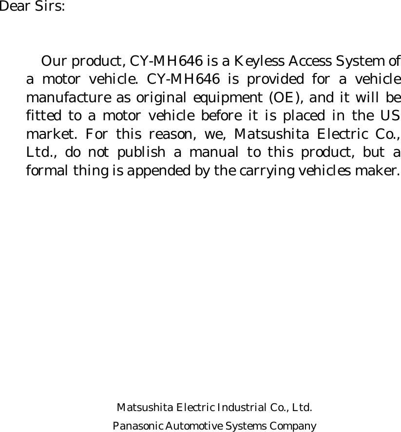       Dear Sirs:     Our product, CY-MH646 is a Keyless Access System of a motor vehicle. CY-MH646 is provided for a vehicle manufacture as original equipment (OE), and it will be fitted to a motor vehicle before it is placed in the US market. For this reason, we, Matsushita Electric Co., Ltd., do not publish a manual to this product, but a formal thing is appended by the carrying vehicles maker.             Matsushita Electric Industrial Co., Ltd. Panasonic Automotive Systems Company       