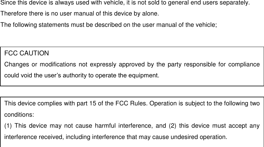 Since this device is always used with vehicle, it is not sold to general end users separately. Therefore there is no user manual of this device by alone. The following statements must be described on the user manual of the vehicle;            FCC CAUTION Changes or modifications not expressly approved by the party responsible for  compliance could void the user’s authority to operate the equipment. This device complies with part 15 of the FCC Rules. Operation is subject to the following two conditions: (1)  This  device  may  not  cause  harmful interference,  and  (2)  this  device  must  accept any interference received, including interference that may cause undesired operation. 