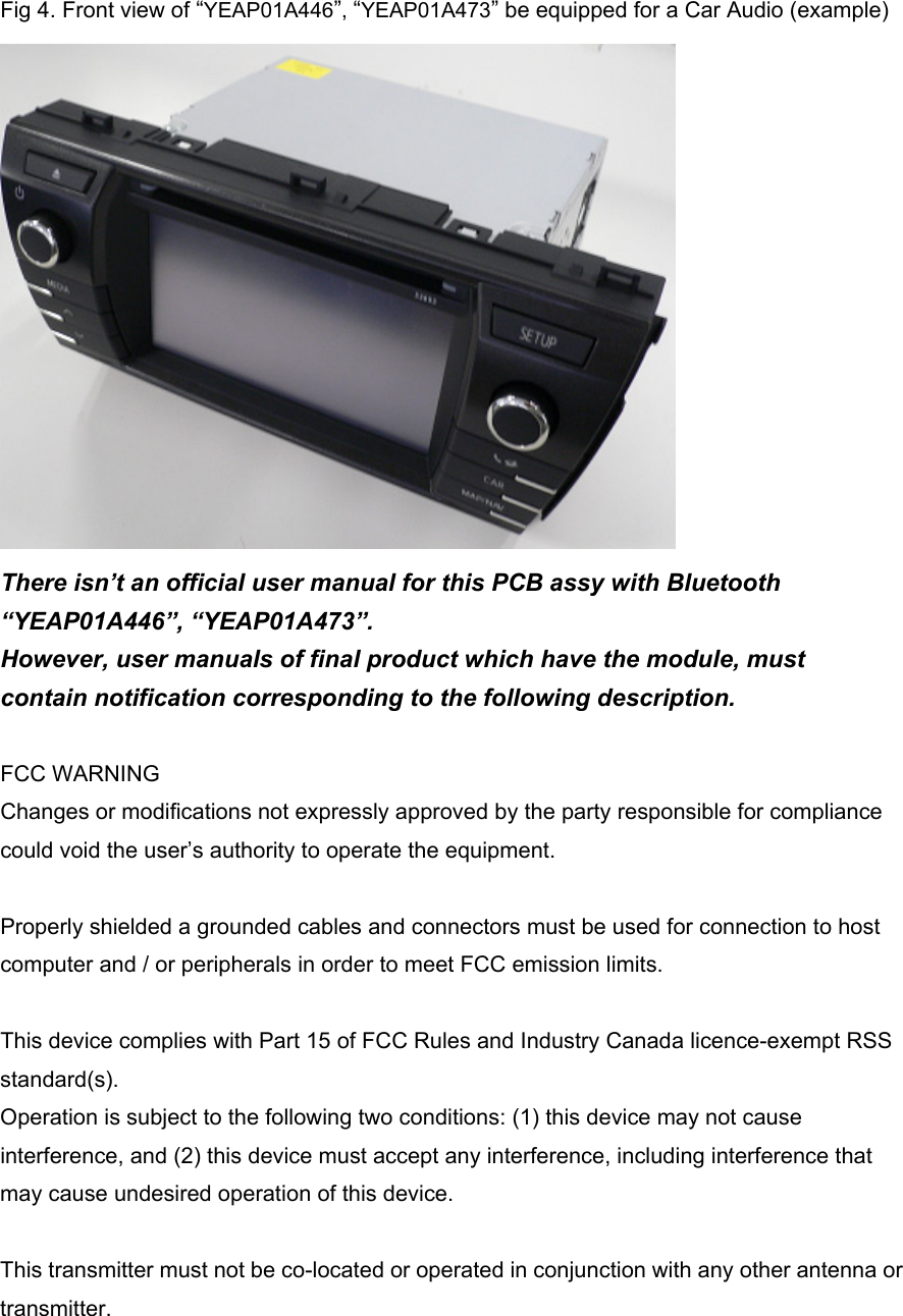 Fig 4. Front view of “YEAP01A446”, “YEAP01A473” be equipped for a Car Audio (example)    There isn’t an official user manual for this PCB assy with Bluetooth “YEAP01A446”, “YEAP01A473”. However, user manuals of final product which have the module, must contain notification corresponding to the following description.  FCC WARNING Changes or modifications not expressly approved by the party responsible for compliance could void the user’s authority to operate the equipment.  Properly shielded a grounded cables and connectors must be used for connection to host computer and / or peripherals in order to meet FCC emission limits.  This device complies with Part 15 of FCC Rules and Industry Canada licence-exempt RSS standard(s). Operation is subject to the following two conditions: (1) this device may not cause interference, and (2) this device must accept any interference, including interference that may cause undesired operation of this device.  This transmitter must not be co-located or operated in conjunction with any other antenna or transmitter.  