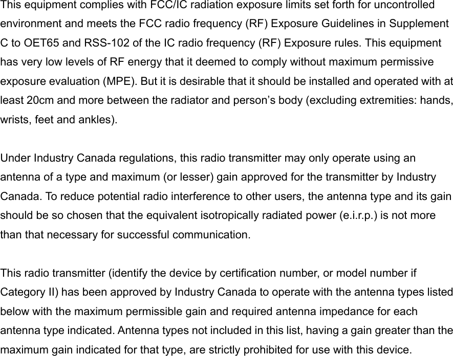 This equipment complies with FCC/IC radiation exposure limits set forth for uncontrolled environment and meets the FCC radio frequency (RF) Exposure Guidelines in Supplement C to OET65 and RSS-102 of the IC radio frequency (RF) Exposure rules. This equipment has very low levels of RF energy that it deemed to comply without maximum permissive exposure evaluation (MPE). But it is desirable that it should be installed and operated with at least 20cm and more between the radiator and person’s body (excluding extremities: hands, wrists, feet and ankles).  Under Industry Canada regulations, this radio transmitter may only operate using an antenna of a type and maximum (or lesser) gain approved for the transmitter by Industry Canada. To reduce potential radio interference to other users, the antenna type and its gain should be so chosen that the equivalent isotropically radiated power (e.i.r.p.) is not more than that necessary for successful communication.  This radio transmitter (identify the device by certification number, or model number if Category II) has been approved by Industry Canada to operate with the antenna types listed below with the maximum permissible gain and required antenna impedance for each antenna type indicated. Antenna types not included in this list, having a gain greater than the maximum gain indicated for that type, are strictly prohibited for use with this device. 