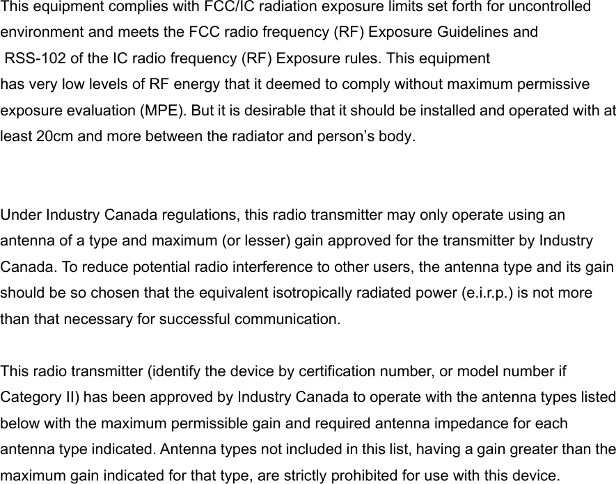 This equipment complies with FCC/IC radiation exposure limits set forth for uncontrolled environment and meets the FCC radio frequency (RF) Exposure Guidelines and RSS-102 of the IC radio frequency (RF) Exposure rules. This equipment has very low levels of RF energy that it deemed to comply without maximum permissive exposure evaluation (MPE). But it is desirable that it should be installed and operated with at least 20cm and more between the radiator and person’s body.   Under Industry Canada regulations, this radio transmitter may only operate using an antenna of a type and maximum (or lesser) gain approved for the transmitter by Industry Canada. To reduce potential radio interference to other users, the antenna type and its gain should be so chosen that the equivalent isotropically radiated power (e.i.r.p.) is not more than that necessary for successful communication.  This radio transmitter (identify the device by certification number, or model number if Category II) has been approved by Industry Canada to operate with the antenna types listed below with the maximum permissible gain and required antenna impedance for each antenna type indicated. Antenna types not included in this list, having a gain greater than the maximum gain indicated for that type, are strictly prohibited for use with this device. 