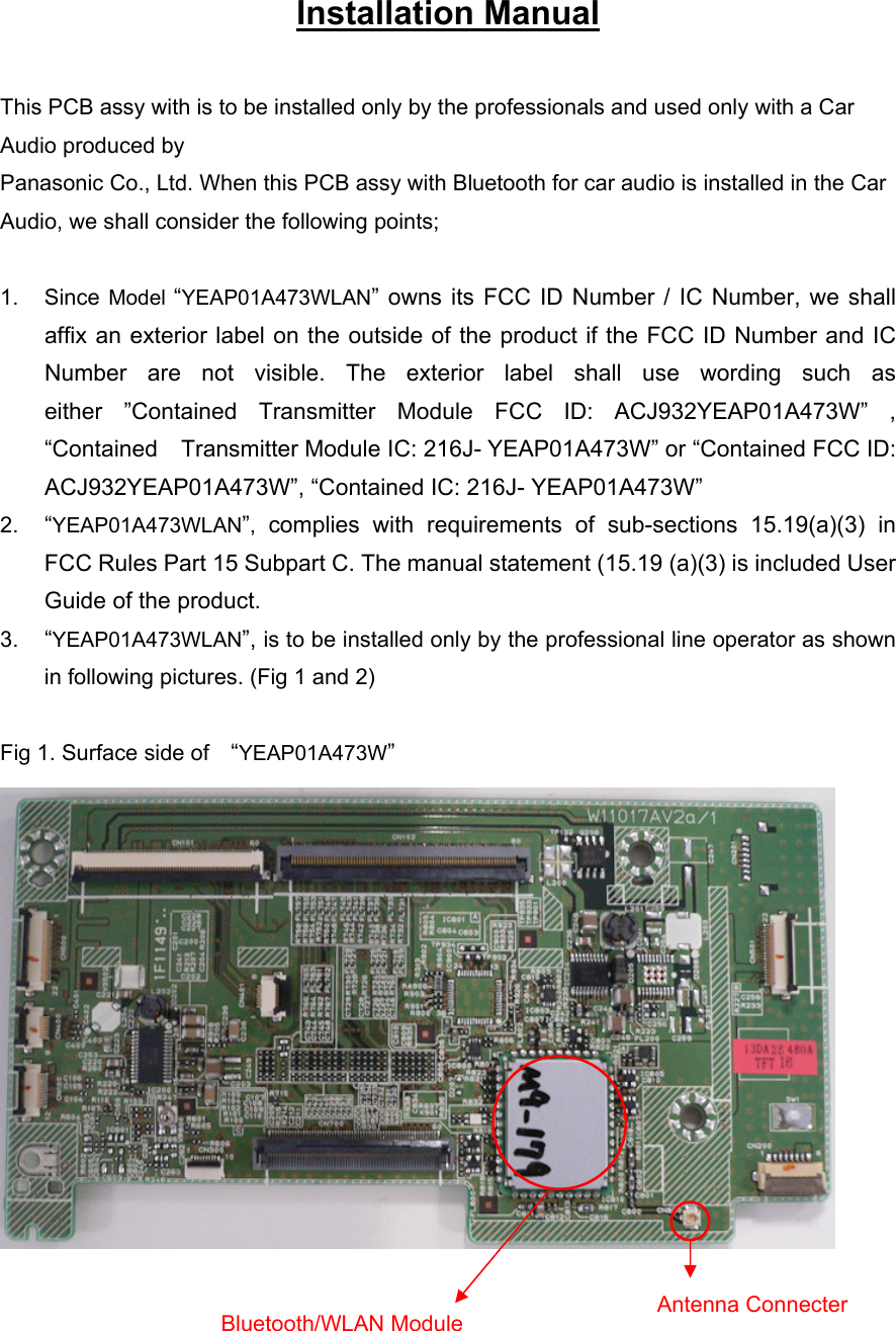 Installation Manual  This PCB assy with is to be installed only by the professionals and used only with a Car Audio produced by Panasonic Co., Ltd. When this PCB assy with Bluetooth for car audio is installed in the Car Audio, we shall consider the following points;  1. Since Model “YEAP01A473WLAN” owns its FCC ID Number / IC Number, we shall affix an exterior label on the outside of the product if the FCC ID Number and IC Number are not visible. The exterior label shall use wording such as either ”Contained Transmitter Module FCC ID: ACJ932YEAP01A473W” , “Contained Transmitter Module IC: 216J- YEAP01A473W” or “Contained FCC ID: ACJ932YEAP01A473W”, “Contained IC: 216J- YEAP01A473W” 2.  “YEAP01A473WLAN”, complies with requirements of sub-sections 15.19(a)(3) in FCC Rules Part 15 Subpart C. The manual statement (15.19 (a)(3) is included User Guide of the product. 3.  “YEAP01A473WLAN”, is to be installed only by the professional line operator as shown in following pictures. (Fig 1 and 2)  Fig 1. Surface side of   “YEAP01A473W”    Bluetooth/WLAN Module  Antenna Connecter 