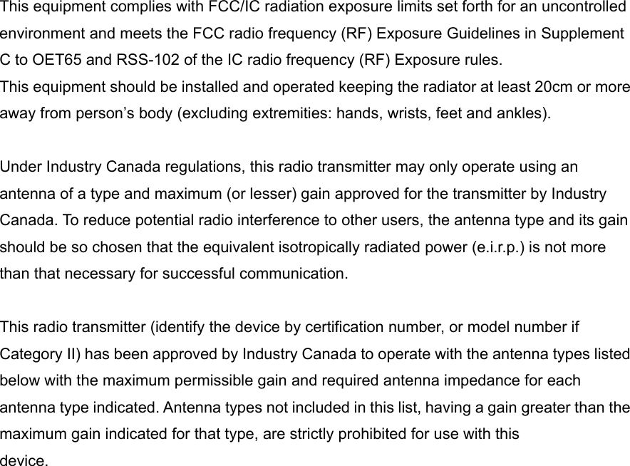  This equipment complies with FCC/IC radiation exposure limits set forth for an uncontrolled environment and meets the FCC radio frequency (RF) Exposure Guidelines in Supplement C to OET65 and RSS-102 of the IC radio frequency (RF) Exposure rules. This equipment should be installed and operated keeping the radiator at least 20cm or more away from person’s body (excluding extremities: hands, wrists, feet and ankles).  Under Industry Canada regulations, this radio transmitter may only operate using an antenna of a type and maximum (or lesser) gain approved for the transmitter by Industry Canada. To reduce potential radio interference to other users, the antenna type and its gain should be so chosen that the equivalent isotropically radiated power (e.i.r.p.) is not more than that necessary for successful communication.  This radio transmitter (identify the device by certification number, or model number if Category II) has been approved by Industry Canada to operate with the antenna types listed below with the maximum permissible gain and required antenna impedance for each antenna type indicated. Antenna types not included in this list, having a gain greater than the maximum gain indicated for that type, are strictly prohibited for use with this device.                