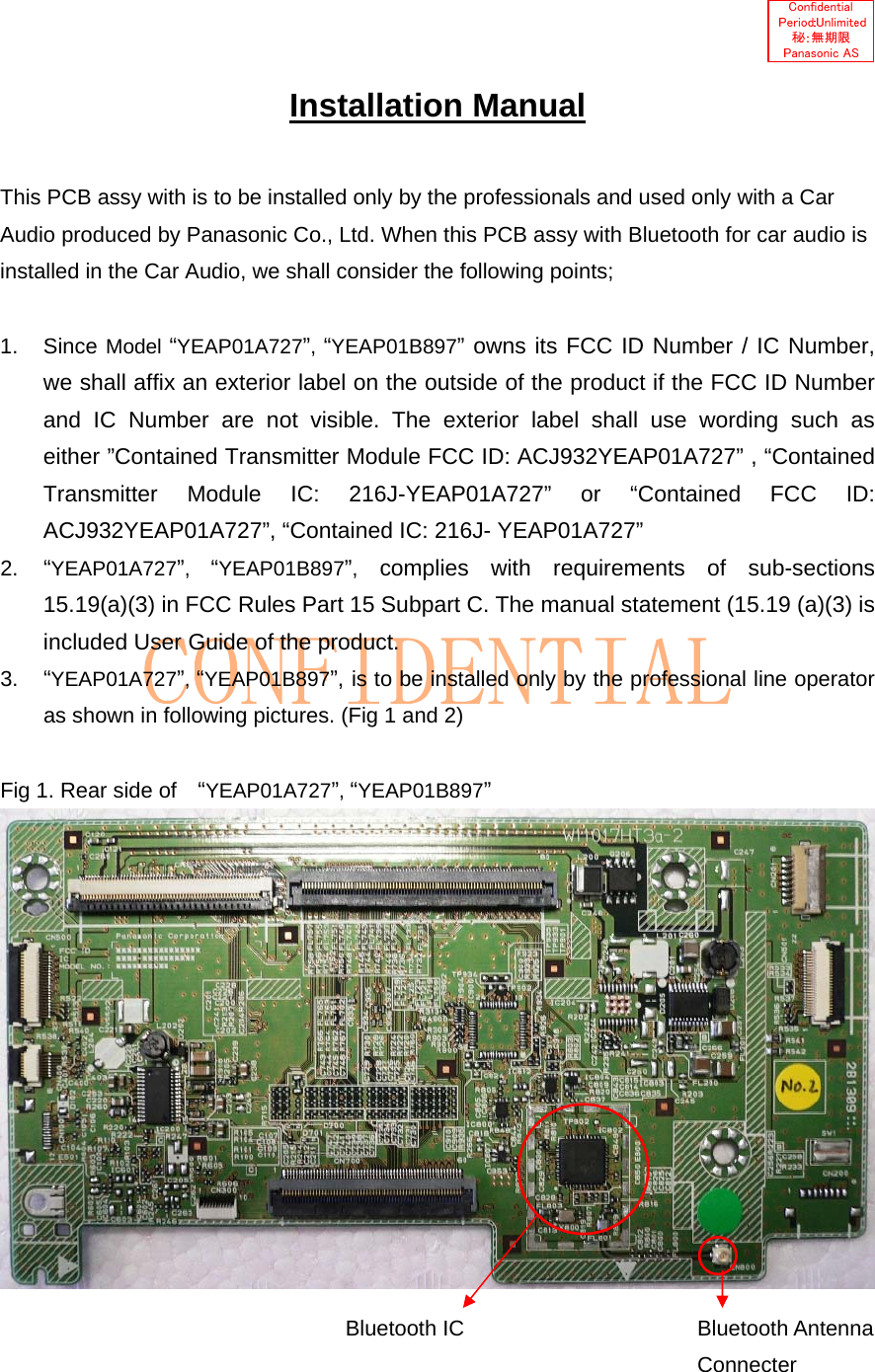   Installation Manual  This PCB assy with is to be installed only by the professionals and used only with a Car Audio produced by Panasonic Co., Ltd. When this PCB assy with Bluetooth for car audio is installed in the Car Audio, we shall consider the following points;  1. Since Model “YEAP01A727”, “YEAP01B897” owns its FCC ID Number / IC Number, we shall affix an exterior label on the outside of the product if the FCC ID Number and IC Number are not visible. The exterior label shall use wording such as either ”Contained Transmitter Module FCC ID: ACJ932YEAP01A727” , “Contained Transmitter Module IC: 216J-YEAP01A727” or “Contained FCC ID: ACJ932YEAP01A727”, “Contained IC: 216J- YEAP01A727” 2.  “YEAP01A727”,  “YEAP01B897”, complies with requirements of sub-sections 15.19(a)(3) in FCC Rules Part 15 Subpart C. The manual statement (15.19 (a)(3) is included User Guide of the product. 3.  “YEAP01A727”, “YEAP01B897”, is to be installed only by the professional line operator as shown in following pictures. (Fig 1 and 2)  Fig 1. Rear side of   “YEAP01A727”, “YEAP01B897”   Bluetooth IC  Bluetooth Antenna Connecter 