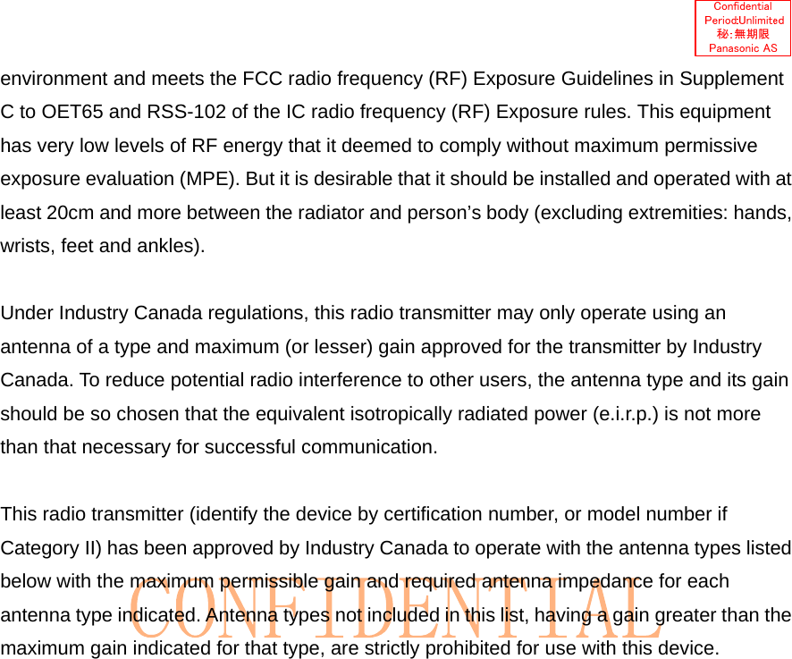   environment and meets the FCC radio frequency (RF) Exposure Guidelines in Supplement C to OET65 and RSS-102 of the IC radio frequency (RF) Exposure rules. This equipment has very low levels of RF energy that it deemed to comply without maximum permissive exposure evaluation (MPE). But it is desirable that it should be installed and operated with at least 20cm and more between the radiator and person’s body (excluding extremities: hands, wrists, feet and ankles).  Under Industry Canada regulations, this radio transmitter may only operate using an antenna of a type and maximum (or lesser) gain approved for the transmitter by Industry Canada. To reduce potential radio interference to other users, the antenna type and its gain should be so chosen that the equivalent isotropically radiated power (e.i.r.p.) is not more than that necessary for successful communication.  This radio transmitter (identify the device by certification number, or model number if Category II) has been approved by Industry Canada to operate with the antenna types listed below with the maximum permissible gain and required antenna impedance for each antenna type indicated. Antenna types not included in this list, having a gain greater than the maximum gain indicated for that type, are strictly prohibited for use with this device. 
