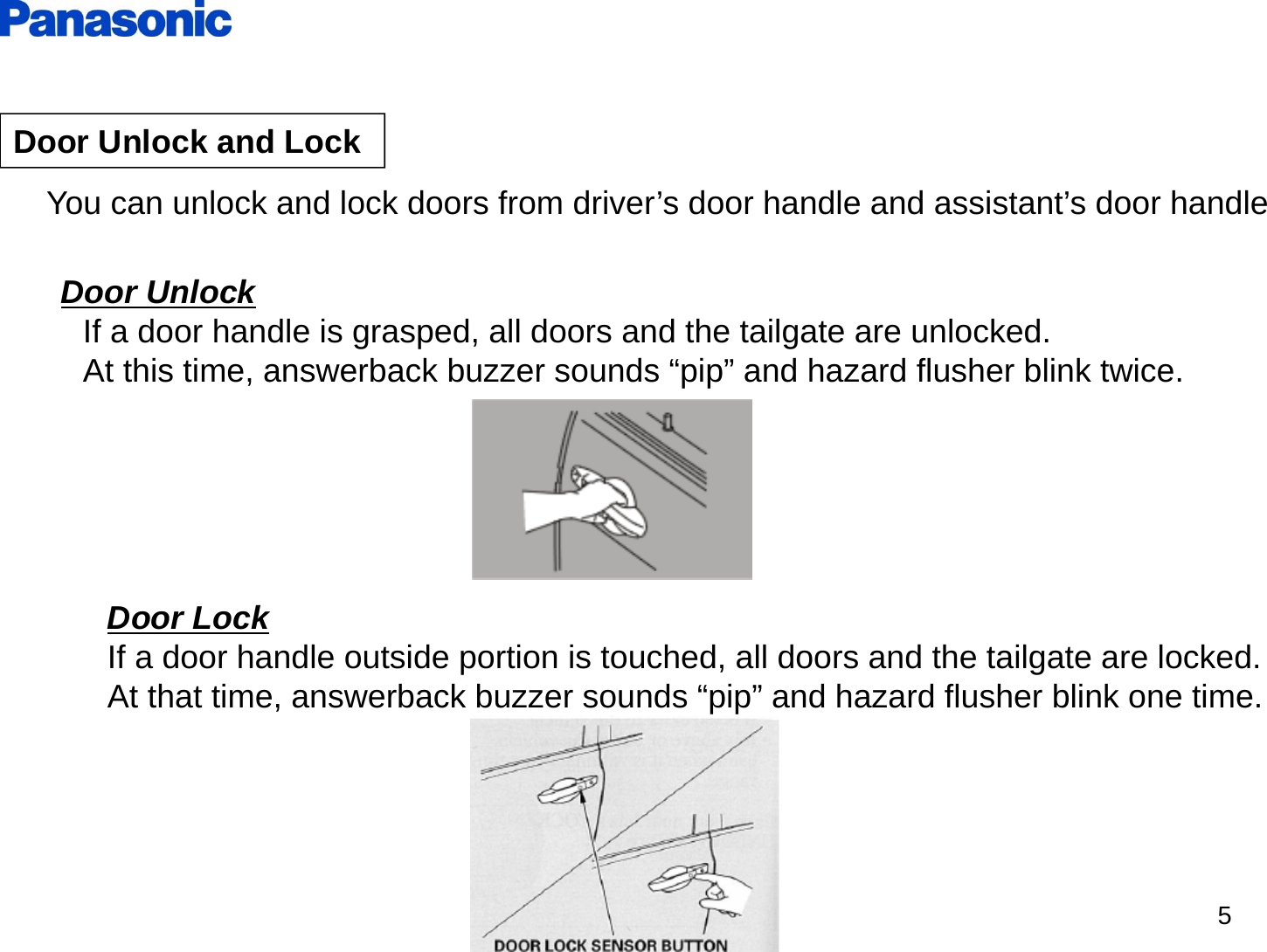 5Door Unlock and LockYou can unlock and lock doors from driver’s door handle and assistant’s door handle Door UnlockIf a door handle is grasped, all doors and the tailgate are unlocked.At this time, answerback buzzer sounds “pip” and hazard flusher blink twice.Door LockIf a door handle outside portion is touched, all doors and the tailgate are locked.At that time, answerback buzzer sounds “pip” and hazard flusher blink one time.
