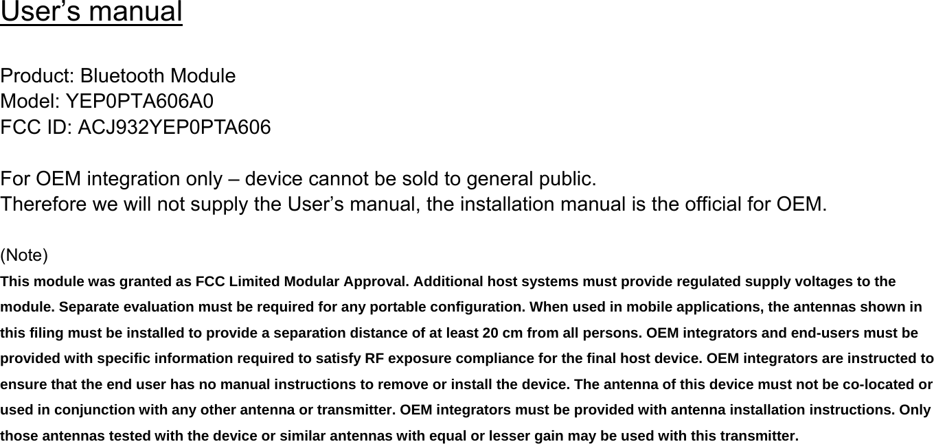User’s manual  Product: Bluetooth Module Model: YEP0PTA606A0 FCC ID: ACJ932YEP0PTA606  For OEM integration only – device cannot be sold to general public. Therefore we will not supply the User’s manual, the installation manual is the official for OEM.    (Note)  This module was granted as FCC Limited Modular Approval. Additional host systems must provide regulated supply voltages to the module. Separate evaluation must be required for any portable configuration. When used in mobile applications, the antennas shown in this filing must be installed to provide a separation distance of at least 20 cm from all persons. OEM integrators and end-users must be provided with specific information required to satisfy RF exposure compliance for the final host device. OEM integrators are instructed to ensure that the end user has no manual instructions to remove or install the device. The antenna of this device must not be co-located or used in conjunction with any other antenna or transmitter. OEM integrators must be provided with antenna installation instructions. Only those antennas tested with the device or similar antennas with equal or lesser gain may be used with this transmitter.     