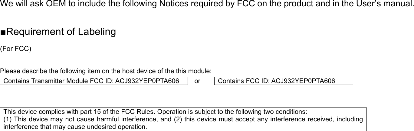 We will ask OEM to include the following Notices required by FCC on the product and in the User’s manual.  ■Requirement of Labeling (For FCC)  Please describe the following item on the host device of the this module: Contains Transmitter Module FCC ID: ACJ932YEP0PTA606 or  Contains FCC ID: ACJ932YEP0PTA606   This device complies with part 15 of the FCC Rules. Operation is subject to the following two conditions:   (1) This device may not cause harmful interference, and (2) this device must accept any interference received, including interference that may cause undesired operation.        