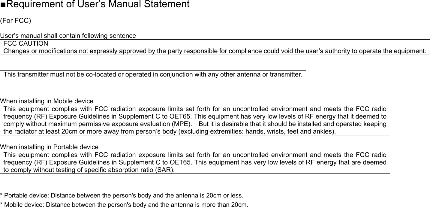 ■Requirement of User’s Manual Statement  (For FCC)  User’s manual shall contain following sentence FCC CAUTION Changes or modifications not expressly approved by the party responsible for compliance could void the user’s authority to operate the equipment.   This transmitter must not be co-located or operated in conjunction with any other antenna or transmitter.  When installing in Mobile device This equipment complies with FCC radiation exposure limits set forth for an uncontrolled environment and meets the FCC radio frequency (RF) Exposure Guidelines in Supplement C to OET65. This equipment has very low levels of RF energy that it deemed to comply without maximum permissive exposure evaluation (MPE).    But it is desirable that it should be installed and operated keeping the radiator at least 20cm or more away from person’s body (excluding extremities: hands, wrists, feet and ankles).      When installing in Portable device This equipment complies with FCC radiation exposure limits set forth for an uncontrolled environment and meets the FCC radio frequency (RF) Exposure Guidelines in Supplement C to OET65. This equipment has very low levels of RF energy that are deemed to comply without testing of specific absorption ratio (SAR).  * Portable device: Distance between the person&apos;s body and the antenna is 20cm or less. * Mobile device: Distance between the person&apos;s body and the antenna is more than 20cm.   