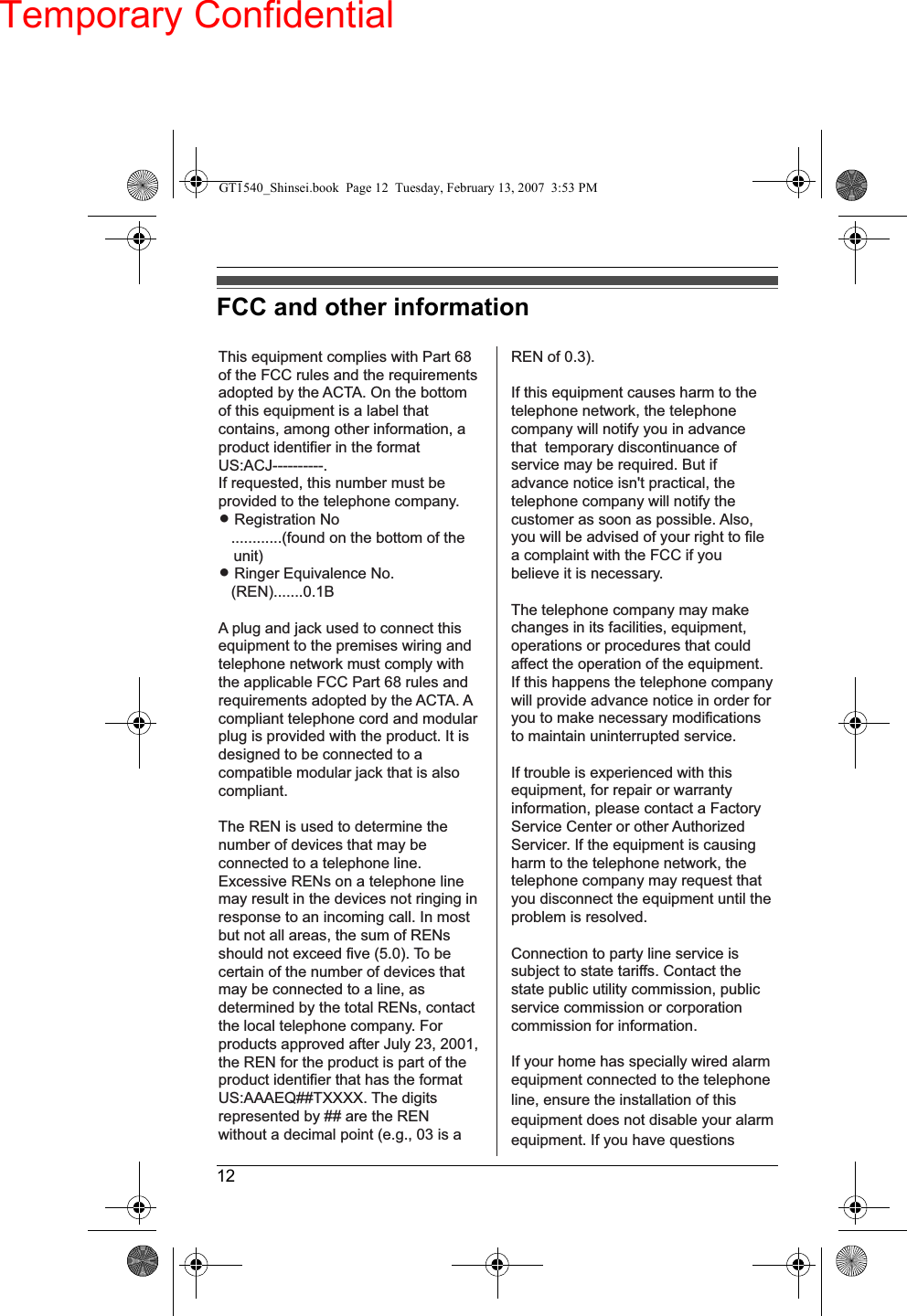Temporary Confidential12FCC and other informationThis equipment complies with Part 68 of the FCC rules and the requirements adopted by the ACTA. On the bottom of this equipment is a label that contains, among other information, a product identifier in the format US:ACJ----------.If requested, this number must be provided to the telephone company.L Registration No   ............(found on the bottom of the unit)L Ringer Equivalence No.   (REN).......0.1BA plug and jack used to connect this equipment to the premises wiring and telephone network must comply with the applicable FCC Part 68 rules and requirements adopted by the ACTA. A compliant telephone cord and modular plug is provided with the product. It is designed to be connected to a compatible modular jack that is also compliant.The REN is used to determine the number of devices that may be connected to a telephone line. Excessive RENs on a telephone line may result in the devices not ringing in response to an incoming call. In most but not all areas, the sum of RENs should not exceed five (5.0). To be certain of the number of devices that may be connected to a line, as determined by the total RENs, contact the local telephone company. For products approved after July 23, 2001, the REN for the product is part of the product identifier that has the format US:AAAEQ##TXXXX. The digits represented by ## are the REN without a decimal point (e.g., 03 is a REN of 0.3).If this equipment causes harm to the telephone network, the telephone company will notify you in advance that  temporary discontinuance of service may be required. But if advance notice isn&apos;t practical, the telephone company will notify the customer as soon as possible. Also, you will be advised of your right to file a complaint with the FCC if you believe it is necessary.The telephone company may make changes in its facilities, equipment, operations or procedures that could affect the operation of the equipment. If this happens the telephone company will provide advance notice in order for you to make necessary modifications to maintain uninterrupted service.If trouble is experienced with this equipment, for repair or warranty information, please contact a Factory Service Center or other Authorized Servicer. If the equipment is causing harm to the telephone network, the telephone company may request that you disconnect the equipment until the problem is resolved.Connection to party line service is subject to state tariffs. Contact the state public utility commission, public service commission or corporation commission for information.If your home has specially wired alarm equipment connected to the telephone line, ensure the installation of this equipment does not disable your alarm equipment. If you have questions GT1540_Shinsei.book  Page 12  Tuesday, February 13, 2007  3:53 PM