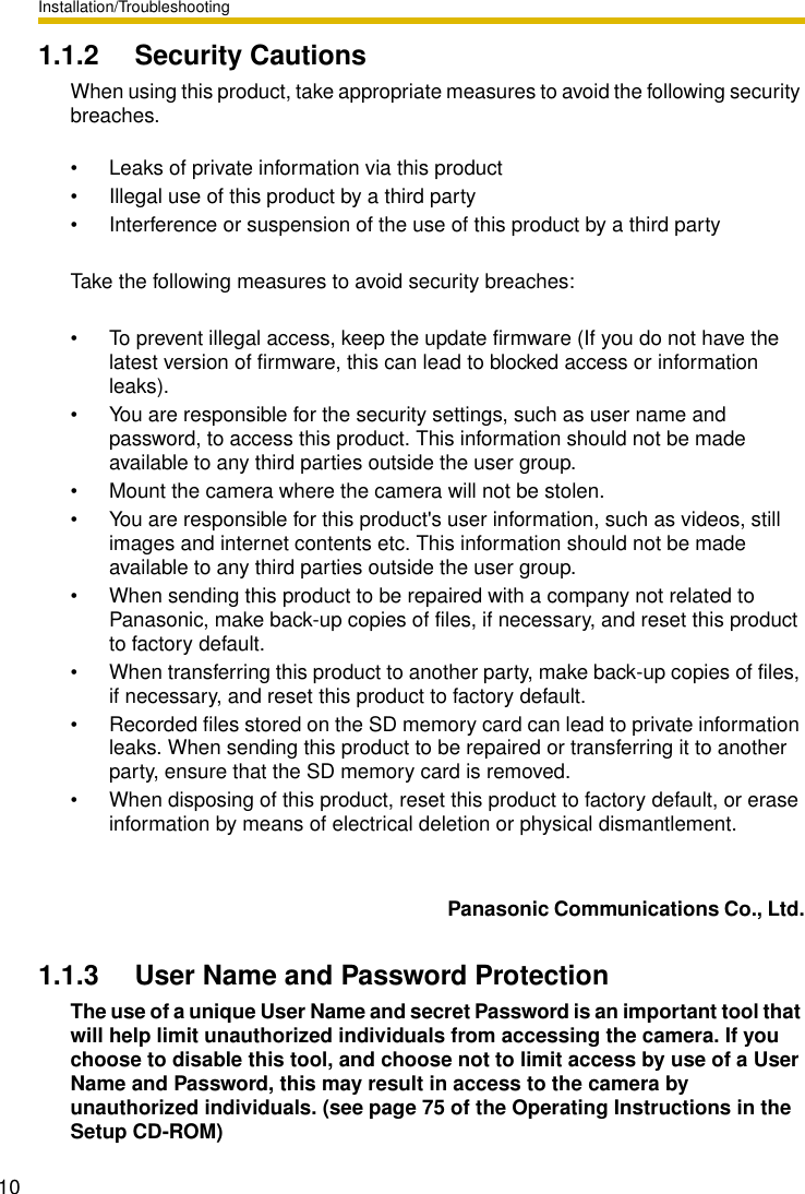 Installation/Troubleshooting101.1.2 Security CautionsWhen using this product, take appropriate measures to avoid the following security breaches.• Leaks of private information via this product• Illegal use of this product by a third party• Interference or suspension of the use of this product by a third partyTake the following measures to avoid security breaches:• To prevent illegal access, keep the update firmware (If you do not have the latest version of firmware, this can lead to blocked access or information leaks). • You are responsible for the security settings, such as user name and password, to access this product. This information should not be made available to any third parties outside the user group.• Mount the camera where the camera will not be stolen.• You are responsible for this product&apos;s user information, such as videos, still images and internet contents etc. This information should not be made available to any third parties outside the user group.• When sending this product to be repaired with a company not related to Panasonic, make back-up copies of files, if necessary, and reset this product to factory default.• When transferring this product to another party, make back-up copies of files, if necessary, and reset this product to factory default.• Recorded files stored on the SD memory card can lead to private information leaks. When sending this product to be repaired or transferring it to another party, ensure that the SD memory card is removed.• When disposing of this product, reset this product to factory default, or erase information by means of electrical deletion or physical dismantlement.  Panasonic Communications Co., Ltd.1.1.3 User Name and Password ProtectionThe use of a unique User Name and secret Password is an important tool that will help limit unauthorized individuals from accessing the camera. If you choose to disable this tool, and choose not to limit access by use of a User Name and Password, this may result in access to the camera by unauthorized individuals. (see page 75 of the Operating Instructions in the Setup CD-ROM)