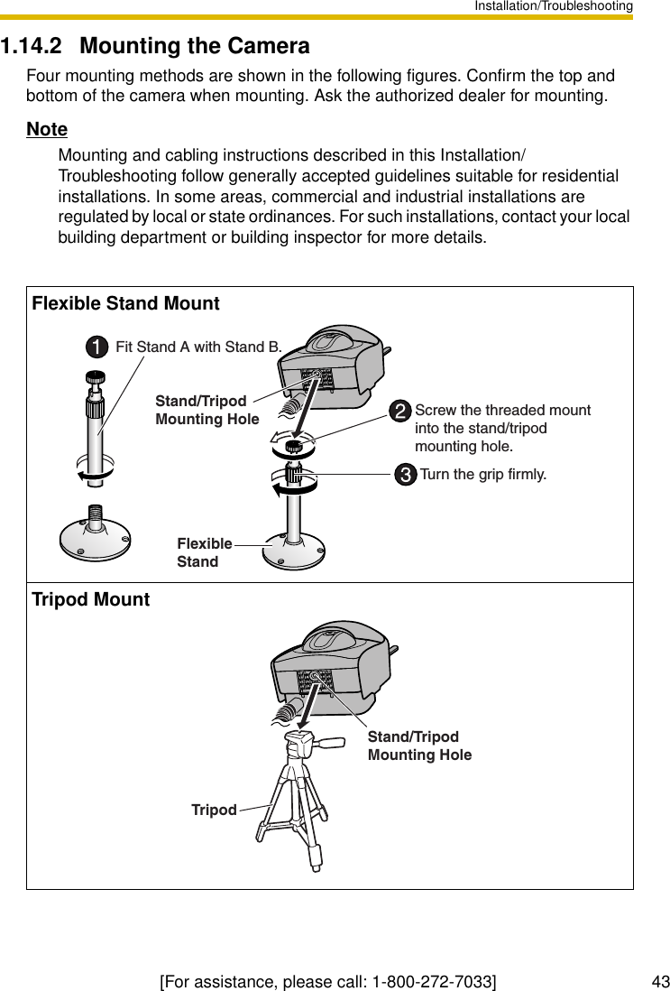 Installation/Troubleshooting[For assistance, please call: 1-800-272-7033]                                 431.14.2 Mounting the CameraFour mounting methods are shown in the following figures. Confirm the top and bottom of the camera when mounting. Ask the authorized dealer for mounting.NoteMounting and cabling instructions described in this Installation/Troubleshooting follow generally accepted guidelines suitable for residential installations. In some areas, commercial and industrial installations are regulated by local or state ordinances. For such installations, contact your local building department or building inspector for more details.Flexible Stand MountTripod MountStand/Tripod Mounting HoleFlexible StandScrew the threaded mount into the stand/tripodmounting hole.Fit Stand A with Stand B.Turn the grip firmly.Stand/Tripod Mounting HoleTripod