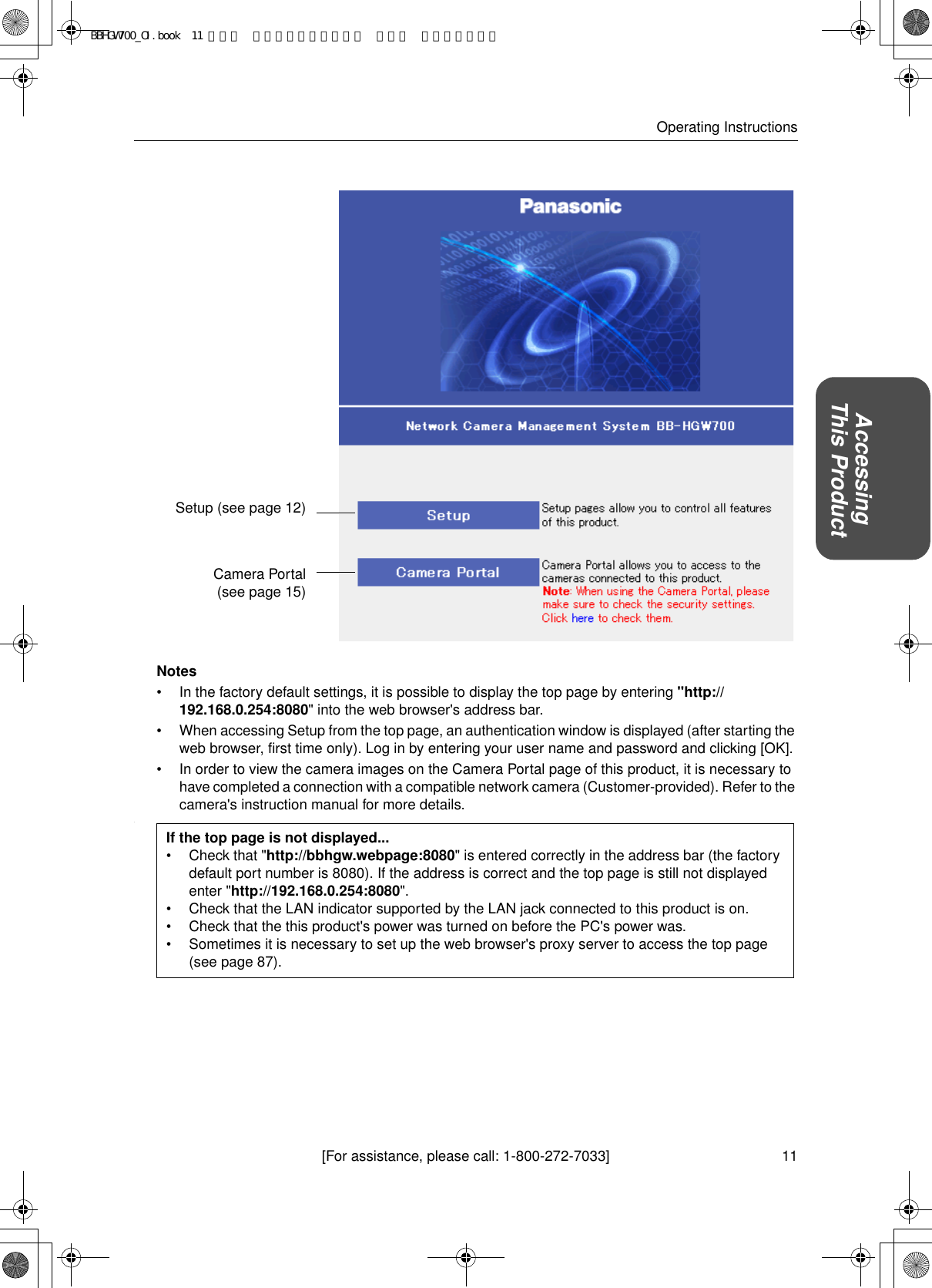 11[For assistance, please call: 1-800-272-7033]Operating InstructionsAccessingThis ProductNotes• In the factory default settings, it is possible to display the top page by entering &quot;http://192.168.0.254:8080&quot; into the web browser&apos;s address bar.• When accessing Setup from the top page, an authentication window is displayed (after starting the web browser, first time only). Log in by entering your user name and password and clicking [OK].• In order to view the camera images on the Camera Portal page of this product, it is necessary to have completed a connection with a compatible network camera (Customer-provided). Refer to the camera&apos;s instruction manual for more details..Setup (see page 12)Camera Portal (see page 15)If the top page is not displayed...• Check that &quot;http://bbhgw.webpage:8080&quot; is entered correctly in the address bar (the factory default port number is 8080). If the address is correct and the top page is still not displayed enter &quot;http://192.168.0.254:8080&quot;.• Check that the LAN indicator supported by the LAN jack connected to this product is on.• Check that the this product&apos;s power was turned on before the PC&apos;s power was.• Sometimes it is necessary to set up the web browser&apos;s proxy server to access the top page (see page 87).BBHGW700_OI.book  11 ページ  ２００４年９月２７日 月曜日 午後６時５８分