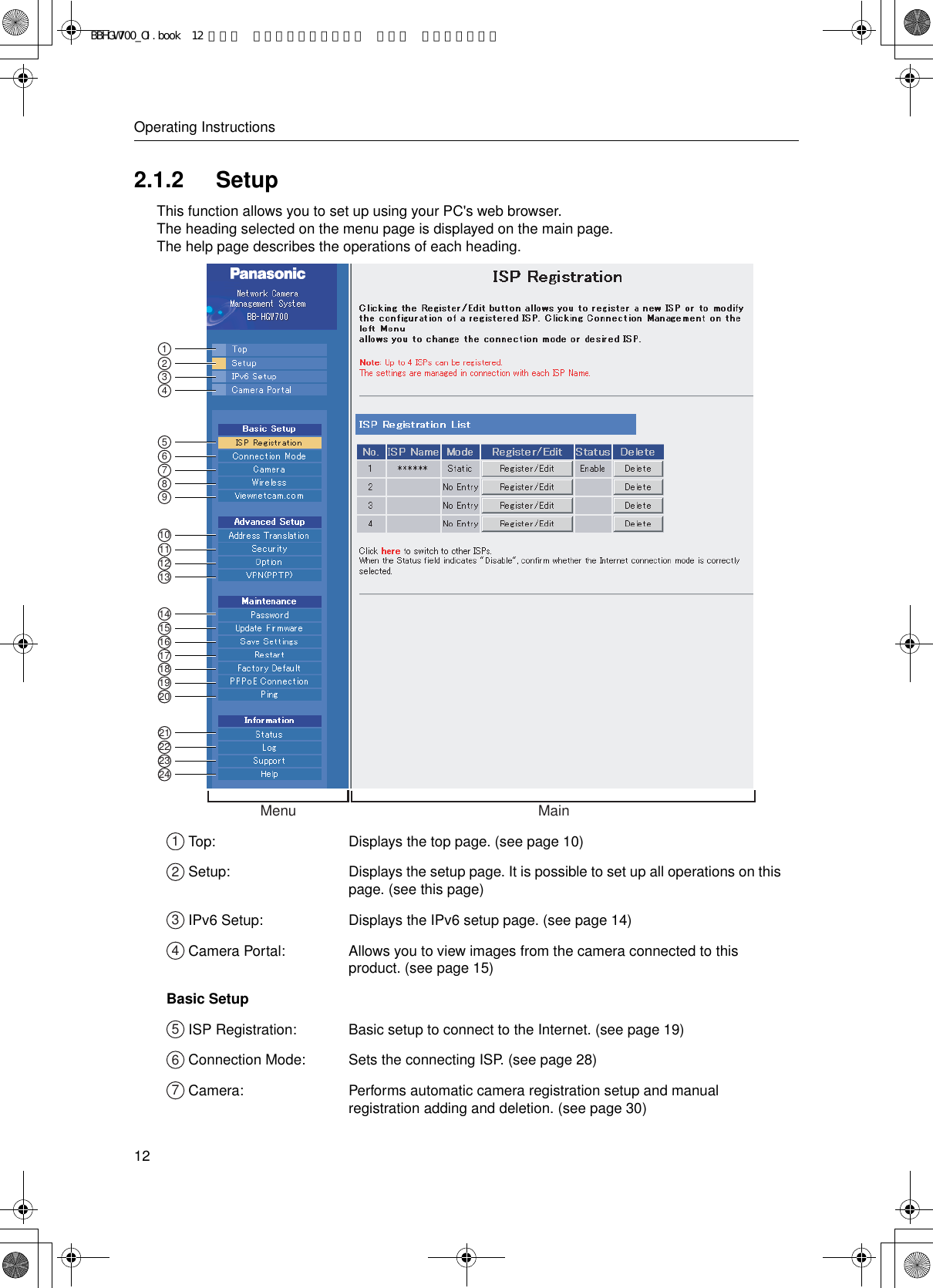 Operating Instructions122.1.2 SetupThis function allows you to set up using your PC&apos;s web browser.The heading selected on the menu page is displayed on the main page.The help page describes the operations of each heading. Top: Displays the top page. (see page 10) Setup: Displays the setup page. It is possible to set up all operations on this page. (see this page) IPv6 Setup: Displays the IPv6 setup page. (see page 14)  Camera Portal: Allows you to view images from the camera connected to this product. (see page 15)Basic Setup ISP Registration: Basic setup to connect to the Internet. (see page 19) Connection Mode: Sets the connecting ISP. (see page 28) Camera: Performs automatic camera registration setup and manual registration adding and deletion. (see page 30)Menu Main1234567891415161718192010111213212223241234567BBHGW700_OI.book  12 ページ  ２００４年９月２７日 月曜日 午後６時５８分