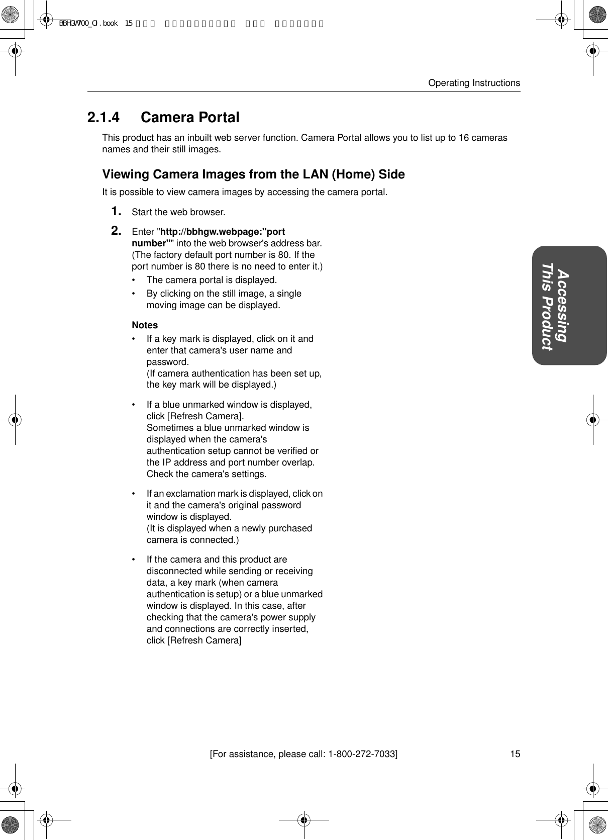 15[For assistance, please call: 1-800-272-7033]Operating InstructionsAccessingThis Product2.1.4 Camera PortalThis product has an inbuilt web server function. Camera Portal allows you to list up to 16 cameras names and their still images.Viewing Camera Images from the LAN (Home) SideIt is possible to view camera images by accessing the camera portal.1. Start the web browser.2. Enter &quot;http://bbhgw.webpage:&quot;port number&quot;&quot; into the web browser&apos;s address bar. (The factory default port number is 80. If the port number is 80 there is no need to enter it.)• The camera portal is displayed.• By clicking on the still image, a single moving image can be displayed.Notes• If a key mark is displayed, click on it and enter that camera&apos;s user name and password. (If camera authentication has been set up, the key mark will be displayed.)• If a blue unmarked window is displayed, click [Refresh Camera]. Sometimes a blue unmarked window is displayed when the camera&apos;s authentication setup cannot be verified or the IP address and port number overlap. Check the camera&apos;s settings.• If an exclamation mark is displayed, click on it and the camera&apos;s original password window is displayed. (It is displayed when a newly purchased camera is connected.)• If the camera and this product are disconnected while sending or receiving data, a key mark (when camera authentication is setup) or a blue unmarked window is displayed. In this case, after checking that the camera&apos;s power supply and connections are correctly inserted, click [Refresh Camera]BBHGW700_OI.book  15 ページ  ２００４年９月２７日 月曜日 午後６時５８分